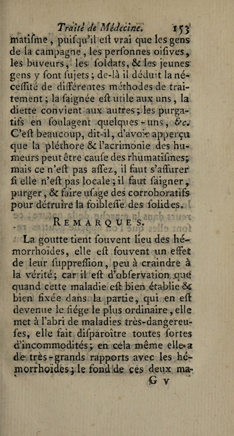 matifme , puifqu’il eft vrai que les gens de la campagne , les perionnes oiftves, les buveurs, les foldats, &i les jeunes gens y font fujets ; de-ià il déduit la né- cefîité de différentes méthodes de trai¬ tement ; la faignée eft utile aux uns, la diette convient aux autres; les purga¬ tifs en foulagent quelques-uns, &c. C’eft beaucoup, dit-il, d’avok* apperçu que la pléthore tk. l’acrimonie des hu¬ meurs peut être caufe des rhumatifmes; mais ce n’eft pas affez, il faut s’afturer li elle n’eft pas locale ; il faut faigner, purger, & faire ufage des corroboratifs pour détruire la foiblefte des foiides» ■ > V p •'“J P * ■) p r» S 2 ; r Remarque s, La goutte tient fouvent lieu des hé- morrhoïdes, elle eft fouvent un effet de leur fuppreftion, peu à craindre à la vérité; car il eft d’obfervation que quand cette maladie eft bien établie & bien fixée dans la partie, qui en eft devenue le fiége le plus ordinaire, elle met à l’abri de maladies îrès-dangereu» fes, elle fait difparoître toutes fortes d’incommodités; en cela même elle*a de très-grands rapports avec les hé- morrhoïdes : le fond de ces deux ma-