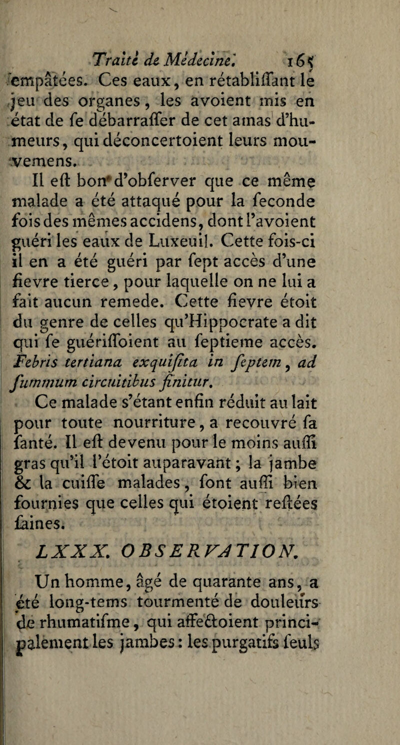 empâtées. Ces eaux, en rétablifîant le jeu des organes, les a voient mis en état de fe débarraffer de cet amas d’hu¬ meurs, qui déconcertoient leurs mou- vemens. Il eft bon'd’obferver que ce même malade a été attaqué pour la fécondé fois des mêmes accidens, dont l’a voient guéri les eaux de Luxeuil. Cette fois-ci il en a été guéri par fept accès d’une fievre tierce, pour laquelle on ne lui a fait aucun remede. Cette fievre étoit du genre de celles qu’Hippocrate a dit qui fe guériffoient au feptieme accès. Febris tertiana exquijita in feptem, ad fumrnum circuitibus finitur. Ce malade s’étant enfin réduit au lait pour toute nourriture, a recouvré fa fanté. Il efl devenu pour le moins aufii gras qu’il l’étoit auparavant ; la jambe & la cuiffe malades, font aufli bien fournies que celles qui étoient refiées faines. LXXX. OBSERVATION. Un homme, âgé de quarante ans, a été long-tems tourmenté de douleurs de rhumatifme, qui affeéloient princi¬ palement les jambes: les purgatifs feuls