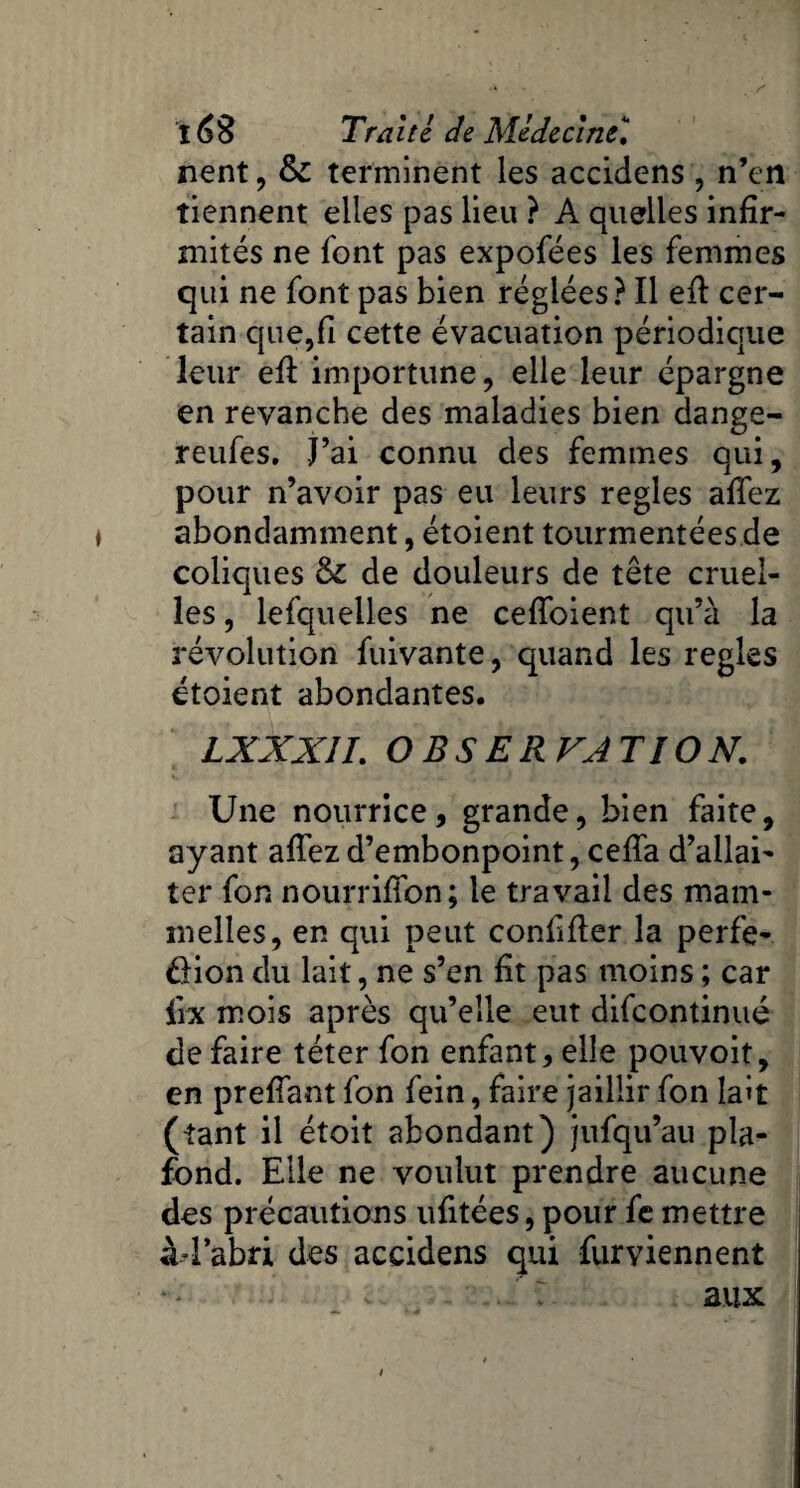 nent, &c terminent les accidens, n’en tiennent elles pas lieu ? A quelles infir¬ mités ne font pas expofées les femmes qui ne font pas bien réglées? Il efi cer¬ tain que,fi cette évacuation périodique leur efi: importune, elle leur épargne en revanche des maladies bien dange- reufes. j’ai connu des femmes qui, pour n’avoir pas eu leurs réglés afiez abondamment, étoient tourmentées de coliques &£ de douleurs de tête cruel¬ les , lefquelles ne cefîoient qu’à la révolution fuivante, quand les réglés étoient abondantes. LXXXÎI. OBSERVATION. Une nourrice, grande, bien faite, ayant affez d’embonpoint, cefia d’allai¬ ter fon nourrifibn; le travail des mam- melles, en qui peut confifier la perfe- £Hon du lait, ne s’en fit pas moins ; car firx mois après qu’elle eut difcontinué de faire téter fon enfant, elle pouvoit, en prefiant fon fein, faire jaillir fon lait (tant il étoit abondant) jufqu’au pla¬ fond. Elle ne voulut prendre aucune des précautions ufitées, pour fe mettre àd’abri des accidens qui furviennent aux