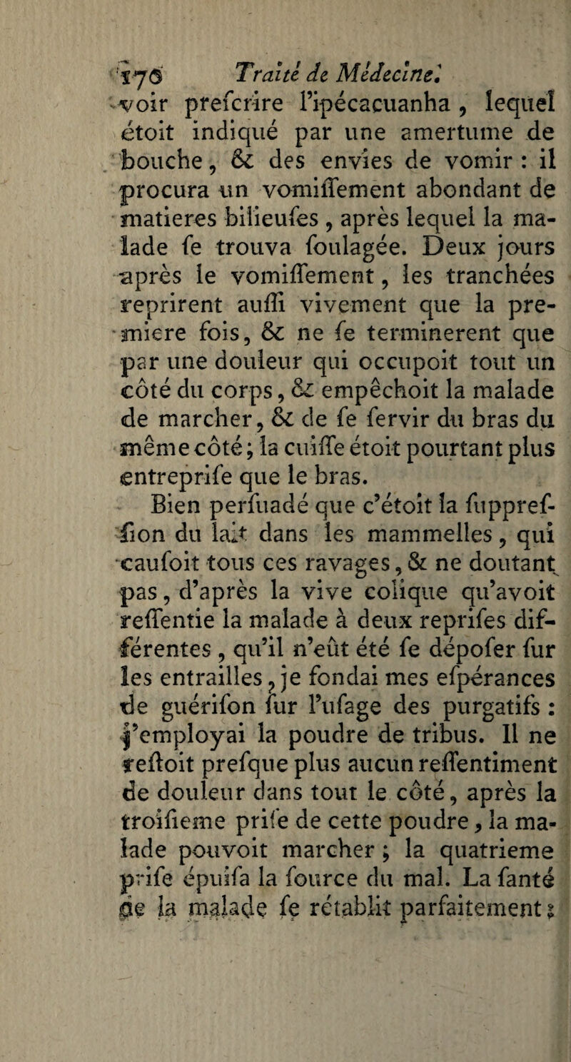 voir preferire l’ipécacuanha , lequel étoit indiqué par une amertume de bouche, 6c des envies de vomir : il procura un vomiffement abondant de matières bilieufes , après lequel la ma¬ lade fe trouva foulagée. Deux jours après le vomiffement, les tranchées reprirent aufli vivement que la pre¬ mière fois, ne fe terminèrent que par une douleur qui occupoit tout un côté du corps, empêchoit la malade «de marcher, & de fe fervir du bras du même côté ; la cuiffe étoit pourtant plus entreprife que le bras. Bien perfuadé que c’étoit la fuppref- fion du lait dans les mammelles, qui xaufoit tous ces ravages, & ne doutant pas, d’après la vive colique qu’avoit reffentie la malade à deux reprifes dif¬ férentes , qu’il n’eut été fe dépofer fur les entrailles ? je fondai mes efpérances de guérifon fur l’ufage des purgatifs : l’employai la poudre de tribus. 11 ne cefloit prefque plus aucun reflentiment de douleur dans tout le côté, après la troifieme prife de cette poudre, la ma¬ lade pouvoit marcher ; la quatrième prife épuifa la fource du mal. La fanté pe la malade fe rétablit parfaitement $