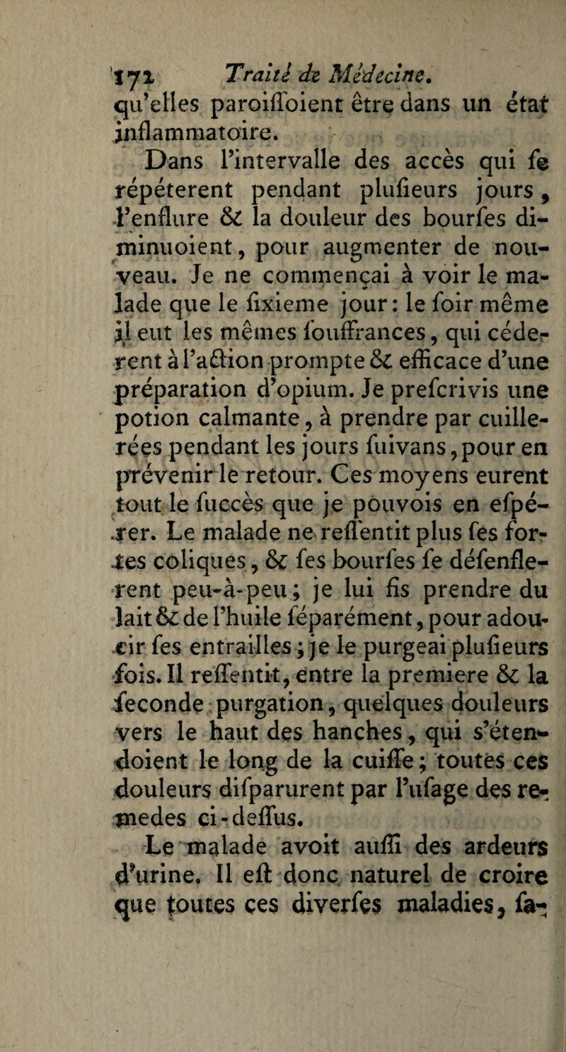 qu’elles paroiffoient être dans un état inflammatoire. Dans l’intervalle des accès qui fe répétèrent pendant plufieurs jours, l’enflure & la douleur des bourfes di- minuoient, pour augmenter de nou¬ veau. Je ne commençai à voir le ma¬ lade que le fixieme jour; le foir même il eut les mêmes loufErances, qui cédè¬ rent à l’aftion prompte 8c efficace d’une préparation d’opium. Je preferivis une potion calmante, à prendre par cuille¬ rées pendant les jours fuivans,pour en prévenir le retour. Ces moyens eurent tout le fiiccès que je pou vois en efpé- j*er. Le malade ne reffentit plus fes for¬ tes coliques, &c fes bourfes fe défenfle- rent peu-à-peu; je lui fis prendre du lait de l’huile féparément, pour adou¬ cir fes entrailles ; je le purgeai plufieurs fois. Il reffentit, entre la première & la fécondé purgation, quelques douleurs vers le haut des hanches, qui s’éten- doient le long de la cuiffe ; toutes ces douleurs difparurent par l’ufage des re^ înedes ci-defïus. Le malade avoit auffi des ardeurs d?urine. Il eft donc naturel de croire que foutes ces diverfes maladies, fa-