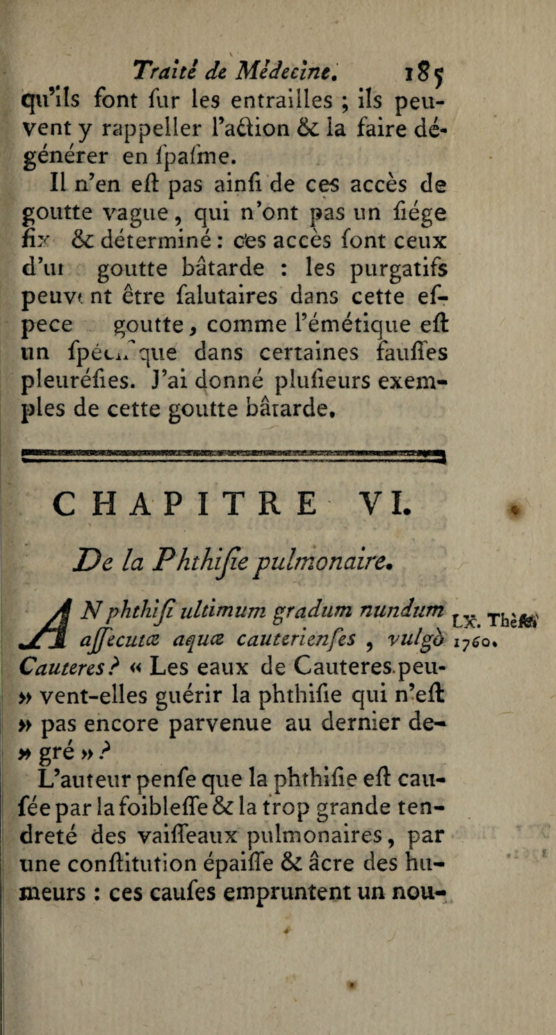 qu’ils font fur les entrailles ; ils peu¬ vent y rappeller l’adion 6c la faire dé¬ générer en fpafme. Il n’en e/l pas ainfi de ces accès de goutte vague, qui n’ont pas un fiége Üy 6c déterminé : cfes accès font ceux d’ui goutte bâtarde : les purgatifs peuvt nt être falutaires dans cette ef- pece goutte, comme l’émétique e/l un fpécif que dans certaines fau/Tes pleuréfies. J’ai donné plufieurs exem¬ ples de cette goutte bârarde. CHAPITRE VI. De la Phthijie pulmonaire. À Nphthlji ultimùm gradum nundum ^ TIj^ ajjecutcz aquœ cauterienfes , vulgo i7^o* Cautères? « Les eaux de Cauteres.peu- » vent-elles guérir la phthifie qui n’e/l » pas encore parvenue au dernier de- » gré » ? L’auteur penfe que la phthi/ie e/l cau- fée par la foible/fe 6c la trop grande ten¬ dreté des vai/Teaux pulmonaires, par une con/litution épai/Te 6c âcre des hu¬ meurs : ces caufes empruntent un nou- *