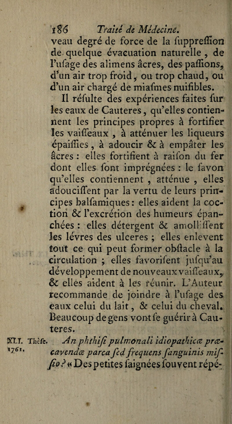 veau degré de force de la fupprefiîon de quelque évacuation naturelle , de l’ufage des alimens âcres, des pafiions, d’un air trop froid, ou trop chaud, ou d’un air chargé de miafmes nuifibles. Il réfulte des expériences faites fur les eaux de Cautères, qu’elles contien¬ nent les principes propres à fortifier les vaifîeaux , à atténuer les liqueurs épaifiies , à adoucir 6c à empâter les âcres: elles fortifient à raifon du fer dont elles font imprégnées : le favon qu’elles contiennent , atténue , elles aidouciflent par la vertu de leurs prin¬ cipes balfamiques: elles aident la coc- tion 6c l’excrétion des humeurs épan¬ chées : elles détergent 6c amollirent les lèvres des ulcérés ; elles enlevent tout ce qui peut former obfiacle à la circulation ; elles favorifent jufqu’au développement de nouveaux vaiiTeauXy 6c elles aident à les réunir. L’Auteur recommande de joindre à l’ufage des eaux celui du lait, & celui du cheval. Beaucoup de gens vontfe guérir à Cau¬ tères. *KLî. Thèfe. dn phthijipulmonali idiopathîcce pree- X76li cavendæ parca fed frequens fanguinis mif* Jîo?« Des petites faignées fouvent répé-