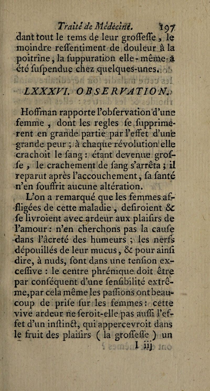 Tralti de Medèclriè, <3ant tout le tems de leur groffeffe > le moindre reffentiment de douleur à la poitrine, la fuppuration elle - même-à étéfufpendue chez quelques-unes*. /• LXXXVI. OBSERVATION.. Hoffman rapporte l’obfervation d’une femme , dont les réglés fe fupprimê- rent en grande, partie par l’effet d’une grande peur ; à chaque révolution elle crachoit le fang : étant devenue grof- fe y le crachement de fang s’arrêta ; il reparut après l’accouchement, fa fanté n’en fouffrit aucune altération. L’on a remarqué que les femmes af¬ fligées de cette maladie , defiroient fe livroient avec ardeur aux plaifirs de l’amour : n’en cherchons pas la caufe •dans l’âcreté des humeurs ; les nerfs dépouillés de leur mucus, & pour ainfi dire, à nuds, font dans une tenfion ex- cefîive : le centre phrénique doit être par conlequent d’une fenfibilité extrê¬ me,par cela même les pallions ontbeau* coup de prife fur les femmes : cette vive ardeur neferoit-elle pas aufîi l’ef¬ fet d’un inflinft, qui appercevroit dans le fruit des plaifirs ( la grofTeffe ) un