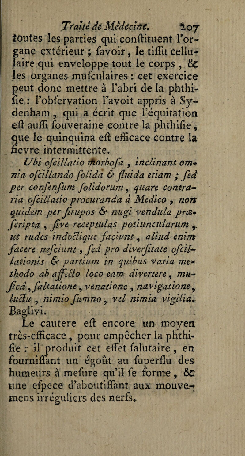 toutes les parties qui conftituent l’or¬ gane extérieur ; favoir, le tiiTu cellu¬ laire qui enveloppe tout le corps , & les organes mu feula ires : cet exercice peut donc mettre à l’abri de la phthi- fie : l’obfervation l’avoit appris à Sy¬ denham , qui a écrit que l’équitation eff auffi fouveraine contre la phthifie, que le quinquina eff efficace contre la iîevre intermittente. Ubi ofcillatlo rfiorbofa , inclinant om* nia ofcillando folidà & jluida etiam ; fed per confenfum folidorum, quare contra- lia ofcillatio procuranda à Medico 9 non quidem per Jîrupos & nugi vendula præ+ feripta , Jive receptulas potiuncularum 9 ut rudes indoclique faciunt, aliud enirn facere nefeium , fed pro diverjitate ofeil- iationis & partium in quitus varia me- thodo ab ajfeclo loco eam divertere, mu- Jicâ ,Jaltatione, venatione , navigatione 9 luctu , nimio fumno ? vel nimia vigiüa• Baglivi. Le cautere eff encore un moyen très-efficace , pour empêcher la phthi- fie : il produit cet effet falutaire , en fourniffant un égout au fuperflu des humeurs à mefure qu’il fe forme, &C une efpece d’aboutiffant aux mouve^ jnens irréguliers des nerfs»