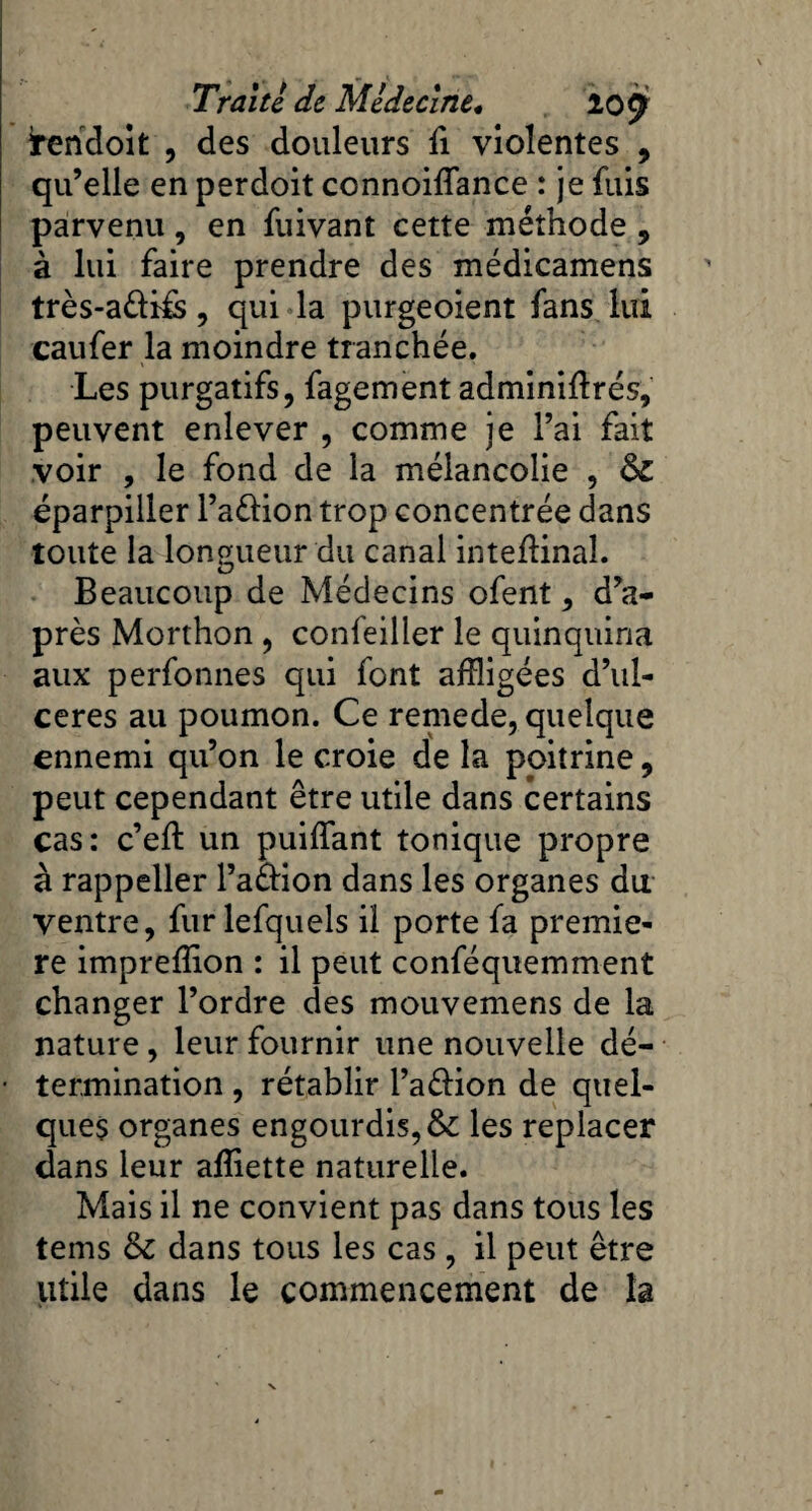 tendoit , des douleurs fi violentes , qu’elle en perdoit connoiflance : je fuis parvenu , en fuivant cette méthode , à lui faire prendre des médicamens très-a&ifs, qui la purgeoient fans lui caufer la moindre tranchée. Les purgatifs, fagement adminiftrés, peuvent enlever , comme je l’ai fait voir , le fond de la mélancolie , &Z éparpiller l’a&ion trop concentrée dans toute la longueur du canal intefïinal. Beaucoup de Médecins ofent, d’a¬ près Morthon , confeiller le quinquina aux perfonnes qui font affligées d’ul- ceres au poumon. Ce remede, quelque ennemi qu’on le croie de la poitrine, peut cependant être utile dans certains cas: c’eft un puiffant tonique propre à rappeller l’a&ion dans les organes du ventre, furlefquels il porte fa premiè¬ re impreffion : il peut conféquemment changer l’ordre des mouvemens de la nature, leur fournir une nouvelle dé¬ termination , rétablir l’a&ion de quel¬ ques organes engourdis, &c les replacer dans leur affiette naturelle. Mais il ne convient pas dans tous les tems & dans tous les cas , il peut être utile dans le commencement de la