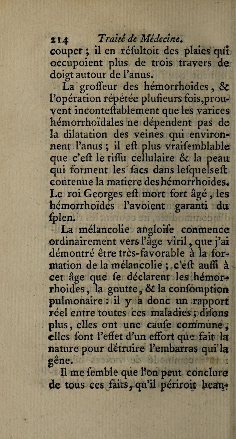 couper ; il en réfultoit des plaies qui occupoient plus de trois travers de doigt autour de l’anus. La grofTeur des hémorrhoïdes, & l’opération répétée plufieurs fois,prou¬ vent incontefîablement que les Varices hémorrhoïdales ne dépendent pas de la dilatation des veines qui environ¬ nent l’anus ; il eft plus vraifemblable que c’eft le tiflïi cellulaire & la peau qui forment les facs dans lefquelseft contenue la matière des hémorrhoïdes. Le roi Georges eft mort fort âgé , les hémorrhoïdes l’avoient garanti du fplen. La mélancolie angloife conmence ordinairement vers l’âge viril, que j’ai démontré être très-favorable à la for¬ mation de la mélancolie ; c’eft aufli à - cet âge que fe déclarent les hémor* rhoides, la goutte, &: la confomption pulmonaire ; il y a donc un rapport réel entre toutes ces maladies ; diions plus, elles ont une caufe commune, elles font l’effet d’un effort que fait la nature pour détruire l’embarras qui la gêne. '■ ; At - Il me femble que l’on peut conclure de tous ces faits, qu’il périroit beau*