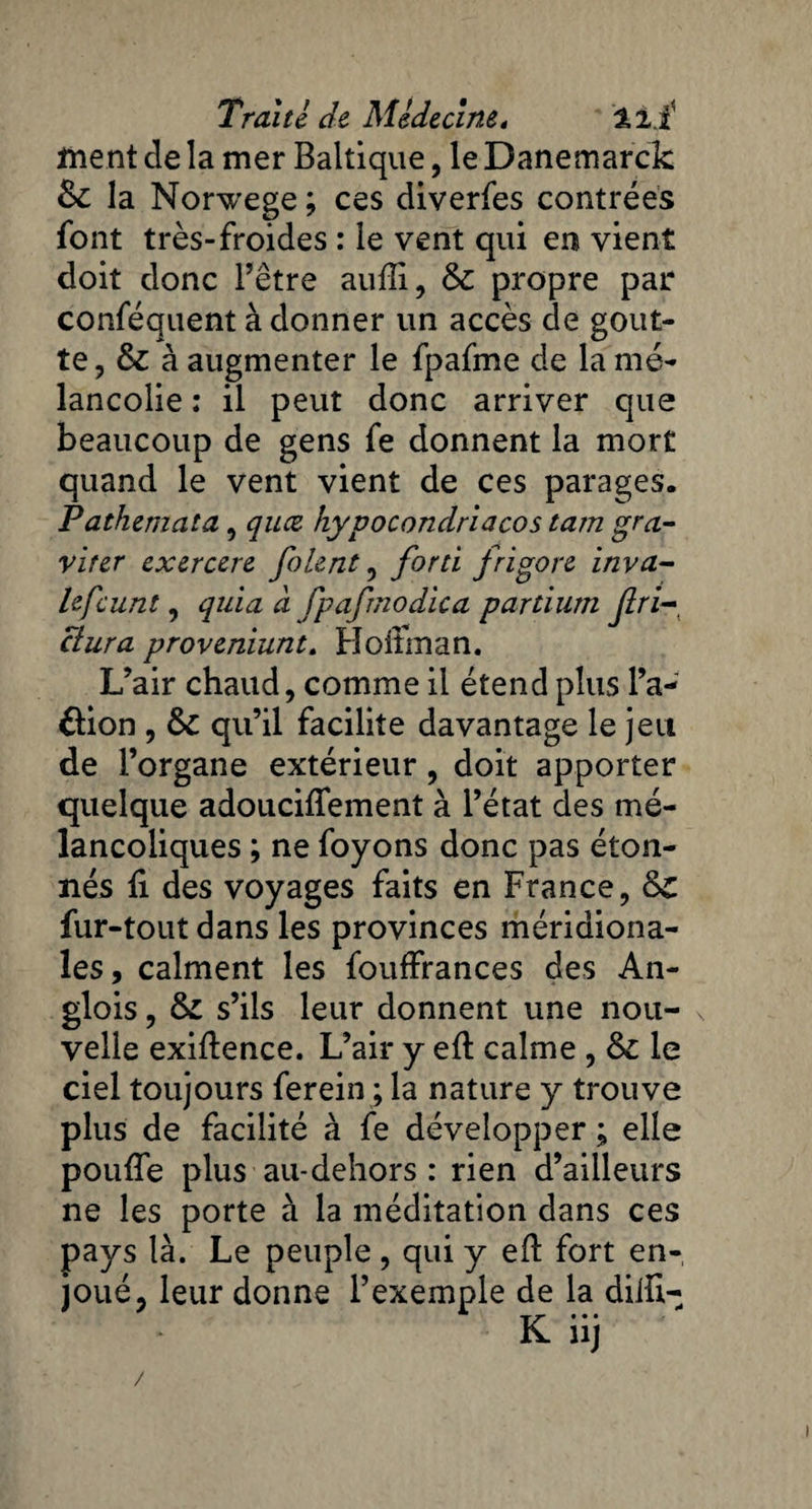 ment de la mer Baltique, le Danemarck 6c la Norwege ; ces diverfes contrées font très-froides : le vent qui en vient doit donc l’être auffi, 6c propre par conféquent à donner un accès de gout¬ te, 6c à augmenter le fpafme de la mé¬ lancolie ; il peut donc arriver que beaucoup de gens fe donnent la mort quand le vent vient de ces parages. Pathemata, quce hypocondriacos tam gra¬ viter exercere folent, forti frigore inva- lefcunt, quia à fpafmodica partium Jlri-, ctura proveniunt. Hoffman. L’air chaud, comme il étend plus l’a- &ion , 6c qu’il facilite davantage le jeu de l’organe extérieur, doit apporter quelque adouciffement à l’état des mé¬ lancoliques ; ne foyons donc pas éton¬ nés fi des voyages faits en France, 6c fur-tout dans les provinces méridiona¬ les, calment les fouffrances des An¬ glais , 6c s’ils leur donnent une nou- N velle exiflence. L’air y efl calme , 6c le ciel toujours ferein ; la nature y trouve plus de facilité à fe développer ; elle pouffe plus au-dehors : rien d’ailleurs ne les porte à la méditation dans ces pays là. Le peuple , qui y efl fort en¬ joué, leur donne l’exemple de la diifi- • —- ■W’ • • • /