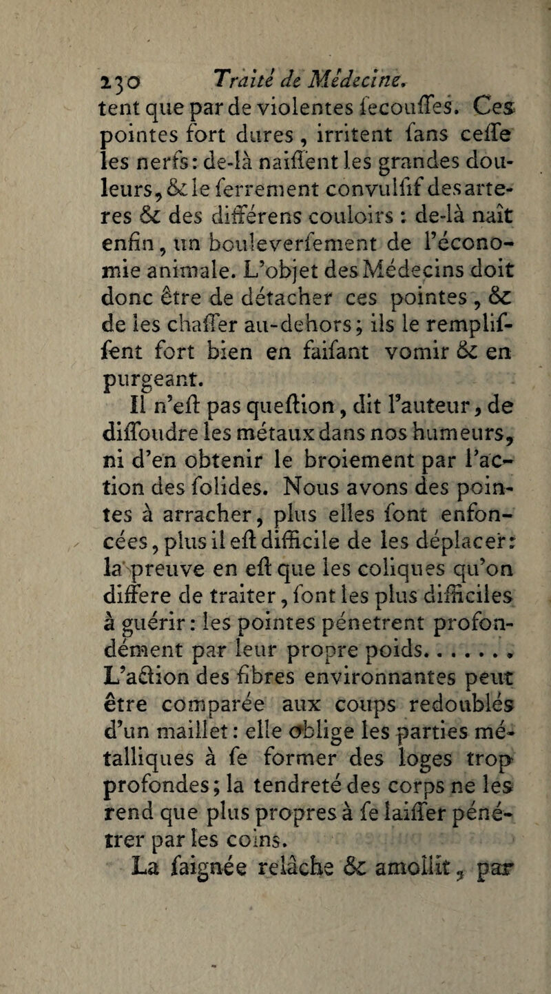 tent que par de violentes fecouffes. Ces pointes fort dures , irritent fans celfe les nerfs: de-là naifïênt les grandes dou¬ leurs, & le ferrement convulfif des artè¬ res & des différens couloirs : de-là naît enfin, un bouleverfement de l’écono¬ mie animale. L’objet des Médecins doit donc être de détacher ces pointes , &C de les chafTer au-dehors; ils le remplif- fent fort bien en faifant vomir en purgeant. Il n’eft pas queftion, dit Fauteur, de dilToudre les métaux dans nos humeurs, ni d’en obtenir le broiement par l’ac¬ tion des folides. Nous avons des poin¬ tes à arracher, plus elles font enfon¬ cées, plus il efl difficile de les déplacer: la preuve en eff que les coliques qu’on différé de traiter, font les plus difficiles à guérir: les pointes pénètrent profon¬ dément par leur propre poids. L’a&ion des fibres environnantes peut être comparée aux coups redoublés d’un maillet : elle oblige les parties mé¬ talliques à fe former des loges trop profondes; la tendreté des corps ne les rend que plus propres à fe laiffer péné¬ trer par les coins. La faignée relâche ôc amollit ? par