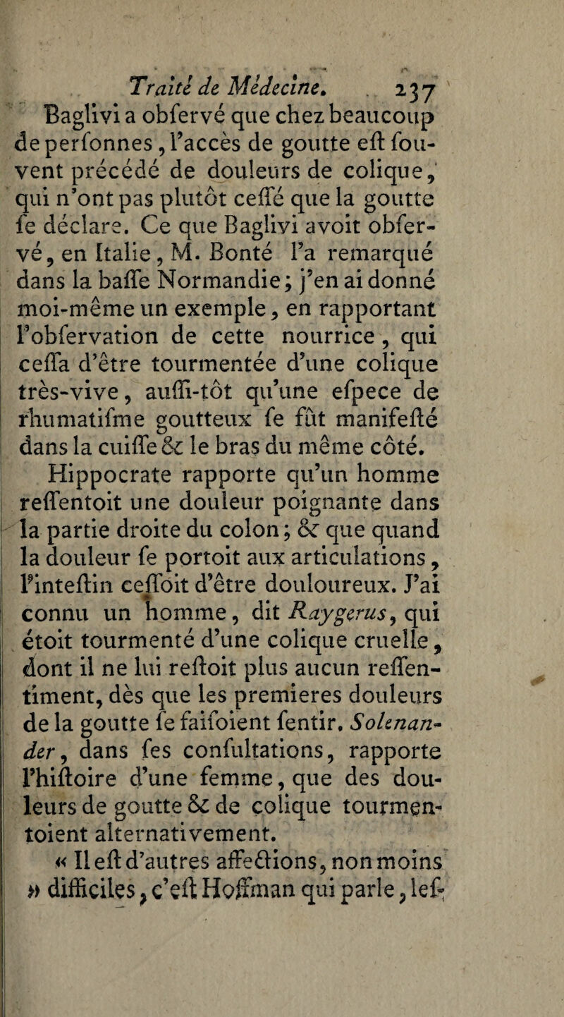 Baglivi a obfervé que chez beaucoup deperfonnes , l’accès de goutte eft fou- vent précédé de douleurs de colique, qui n’ont pas plutôt ceffé que la goutte fe déclare. Ce que Baglivi a voit obfer¬ vé, en Italie, M. Bonté Fa remarqué dans la baffe Normandie ; j’en ai donné moi-même un exemple, en rapportant Fobfervation de cette nourrice , qui ceffa d’être tourmentée d’une colique très-vive, auffi-tôt qu’une efpece de rhumatifme goutteux fe fut manifedé dans la cuiffe & le bras du même côté. Hippocrate rapporte qu’un homme reffentoit une douleur poignante dans la partie droite du colon ; & que quand la douleur fe portoit aux articulations, Pinteffin ceffoit d’être douloureux. J’ai connu un homme, dit Raygerus, qui étoit tourmenté d’une colique cruelle, dont il ne lui reftoit plus aucun reffen- timent, dès que les premières douleurs de la goutte fe faifoient fentir, Solenan- der, dans fes confulîations, rapporte l’hidoire d’une femme, que des dou¬ leurs de goutte & de colique tourmen- toient alternativement. a lied d’autres affe&ions, non moins » difficiles ? c’eft Hoffman qui parle ? lef-