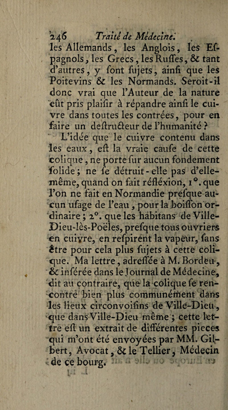 les Allemands, les Anglois, les Es¬ pagnols , les Grecs, les Ruffes, & tant d’autres, y font Sujets, ainli que les Poitevins & les Normands. Seroit-il donc vrai que l’Auteur de la nature eut pris plaifir à répandre ainli le cui¬ vre dans toutes les contrées, pour en faire un deftru&eur de l’humanité ? L’idée que le cuivre contenu dans les eaux, eil la vraie caufe de cette colique, ne porte Sur aucun fondement folide ; ne Se détruit-elle pas d’elle- même, quand on fait réfléxion, i°.que l’on ne fait en Normandie prefque au¬ cun ufage de l’eau, pour la boiffon or¬ dinaire ; 20. que les habitans de Ville- Di eu-lès-Poël es, prefque tous ouvriers en cuivre, en refpirent la vapeur, fans être pour cela plus Sujets à cette coli¬ que. Ma lettre, adreffée à M. Bordeu, ëc inférée dans le Journal de Médecine, dit au contraire, que la colique Se ren¬ contré bien plus communéihent dans les lieux circonvoifins de VillC-Dieii, que dans Ville-Dieu même ; cette let¬ tre efl un extrait de différentes pièces qui m’ont été envoyées par MM. Gil¬ bert, Avocat, &le Tellier, Médecin de ce bourg.