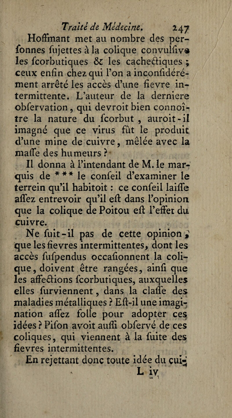 Hoffmant met au nombre des per- fonnes fujettes à la colique convulfiv® les fcorbutiques &C les cache&iques ; ceux enfin chez qui l’on a inconfidéré- ment arrêté les accès d’une fievre in¬ termittente. L’auteur de la derniere obfervation, qui devroit bien connoî- tre la nature du fcorbut , auroit-il imagné que ce virus fût le produit d’une mine de cuivre, mêlée avec la maffe des humeurs ? Il donna à l’intendant de M. le mar¬ quis de *** le confeil d’examiner le terrein qu’il habitoit : ce confeil laifie allez entrevoir qu’il efi: dans l’opinion que la colique de Poitou efl l’effet du cuivre. Ne fuit-il pas de cette opinion,' quelesfievres intermittentes, dont les accès fufpendus occafionnent la coli¬ que, doivent être rangées, ainfi que les affeèlions fcorbutiques, auxquelles elles furviennent, dans la clafl’e des maladies métalliques ? Eft-il une imagi¬ nation affez folle pour adopter ces idées ? Pifon avoit aufii obfervé de ces coliques, qui viennent à la fuite des fievres intermittentes. En remettant donc toute idée du çui^