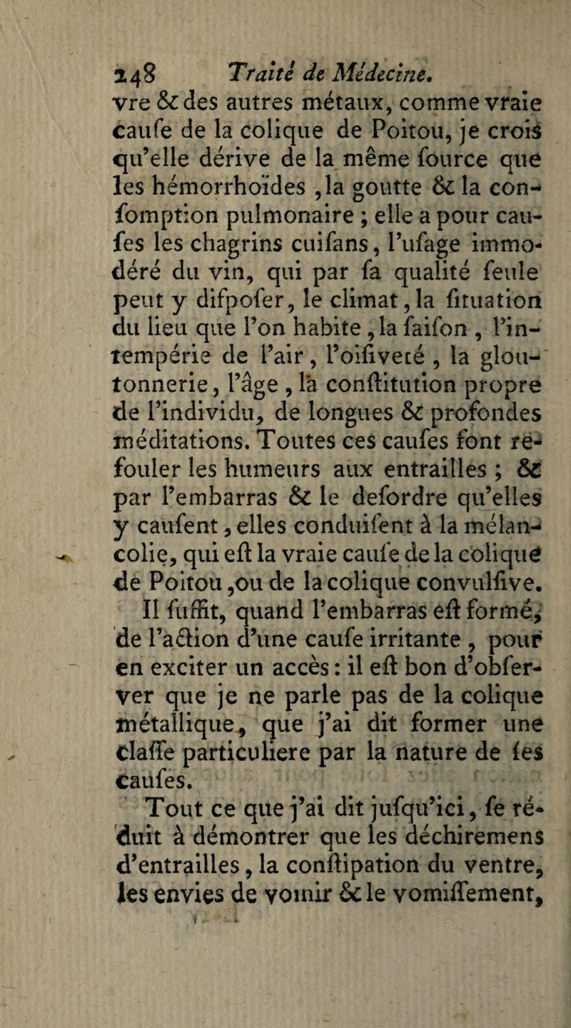 vre &des autres métaux, comme vraie caufe de la colique de Poitou, je crois qu’elle dérive de la même fource que les hémorrhoïdes ,1a goutte 8c la con- fomption pulmonaire ; elle a pour cau- fes les chagrins cuifans, l’ufage immo¬ déré du vin, qui par fa qualité feule peut y difpofer, le climat,la fituation du lieu que l’on habite ,1a faifon , l’in¬ tempérie de l’air, l’oifivecé , la glou¬ tonnerie , l’âge , là conflitution propre de l’individu, de longues 8c profondes méditations. Toutes ces caufes font re¬ fouler les humeurs aux entrailles ; 8c par l’embarras 8c le defordre qu’elles y caufent, elles conduifent à la mélan¬ colie, qui efl la vraie caufe de la colique de Poitou ,011 de la colique convulfive. Il fiiffit, quand l’embarras e(I formé, de l’a&ion d’une caufe irritante , pour en exciter un accès : il eft bon d’obfer- ver que je ne parle pas de la colique métallique, que j’ai dit former une claffe particulière par la nature de (es caufes. Tout ce que j’ai dit jufqu’ici, fe ré¬ duit à démontrer que les déchiremens d’entrailles, la conftipation du ventre, les envies de vomir & le vomiflement. t