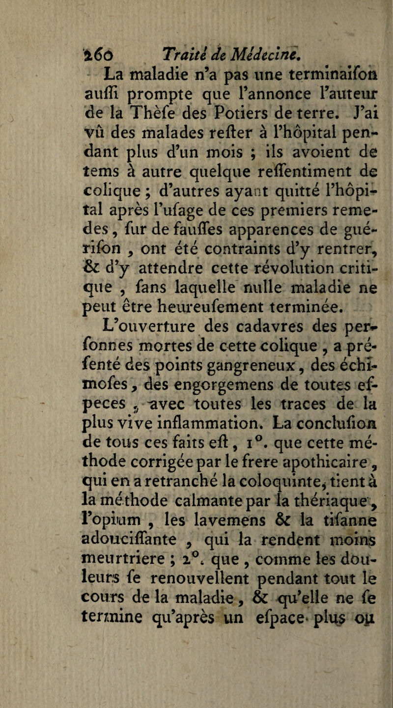 La maladie n’a pas une terminaifon aufîi prompte que l’annonce l’auteur de la Thèfe des Potiers de terre. J’ai vu des malades refter à l’hôpital pen¬ dant plus d’un mois ; ils avoient de tems à autre quelque reffentiment de colique ; d’autres ayant quitté l’hôpi¬ tal après l’ufage de ces premiers reme- des, fur de fauffes apparences de gué- rifon , ont été contraints d’y rentrer, & d’y attendre cette révolution criti¬ que , fans laquelle nulle maladie ne peut être heureufement terminée. L’ouverture des cadavres des per** fonnes mortes de cette colique , a pré- fenté des points gangreneux, des échi- mofes, des engorgemens de toutes ef- peces 5 -avec toutes les traces de la plus vive inflammation. La conclufion de tous ces faits efl, i°. que cette mé¬ thode corrigée par le frere apothicaire , qui en a retranché la coloquinte* tient à la méthode calmante par la thériaque, l’opium , les lavemens & la tifanne adouciffante , qui la rendent moins meurtrière ; i°t que , comme les dou¬ leurs fe renouvellent pendant tout le cours de la maladie, & qu’elle ne fe termine qu’après un efpace- plus oii