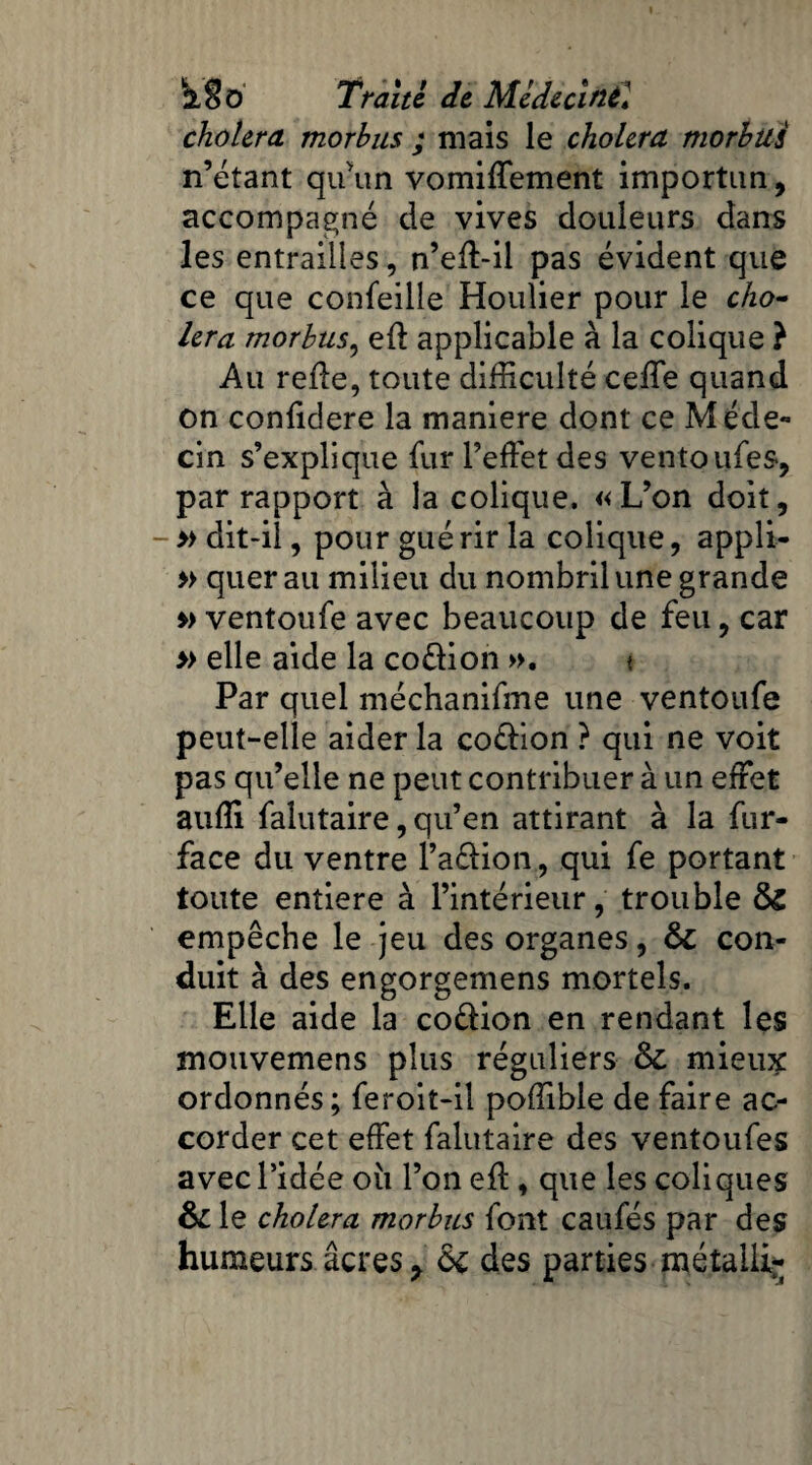 choiera morhus ; mais le choiera tnorhus n’étant qu'un vomiffement importun, accompagné de vives douleurs dans les entrailles, n’eft-il pas évident que ce que confeille Houlier pour le cho¬ iera morbus, eft applicable à la colique ? Au refie, toute difficulté ceffie quand on confidere la maniéré dont ce Méde¬ cin s’explique fur l’effet des ventoufes, par rapport à la colique. «L’on doit, - » dit-il, pour gué rir la colique, appli- » quer au milieu du nombril une grande » ventoufe avec beaucoup de feu, car » elle aide la coélion ». < Par quel méchanifme une ventoufe peut-elle aider la coélion ? qui ne voit pas qu’elle ne peut contribuer à un effet auffi falutaire, qu’en attirant à la fur- face du ventre faélion , qui fe portant toute entière à l’intérieur, trouble 6c empêche le jeu des organes, 6c con¬ duit à des engorgemens mortels. Elle aide la co&ion en rendant les mouvemens plus réguliers 6c mieux ordonnés; feroit-il poffible de faire ac¬ corder cet effet falutaire des ventoufes avec l’idée où l’on eff, que les coliques 6c le choiera morbas font caufés par des humeurs âcres y 6c des parties métaHi*