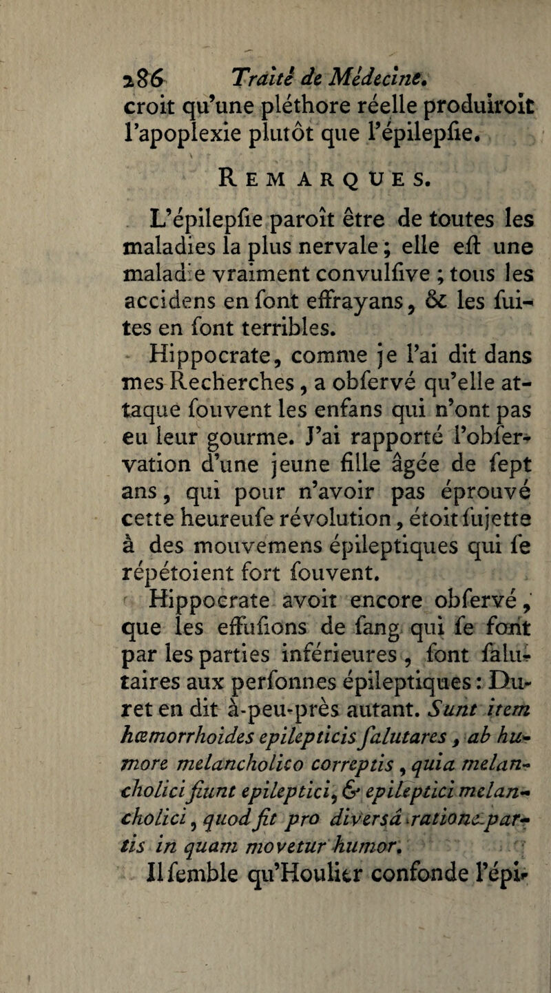 croit qu’une pléthore réelle produiroit l’apoplexie plutôt que l’épilepfie. » Remarques. L’épilepfie paroît être de toutes les maladies la plus nervale ; elle eft une maladie vraiment convulfive ; tous les accidens en font efïrayans, 6c les fui- tes en font terribles. Hippocrate, comme je l’ai dit dans mes Recherches, a obfervé qu’elle at¬ taque fouvent les enfans qui n’ont pas eu leur gourme. J’ai rapporté l’obier- vation d’une jeune fille âgée de fept ans, qui pour n’avoir pas éprouvé cette heureufe révolution, étoit fujelte à des mouvemens épileptiques qui fe répétoient fort fouvent. Hippocrate avoit encore obfervé, que les effufions de fang qui fe font par les parties inférieures, font faiu- taires aux perfonnes épileptiques : Du- ret en dit à-peu-près autant. Sunt item hœmorrhoides epilepticis falutares , ab hu- more melancholico correptis , quia melan- cholici fiunt epileptici, & epileptici melan- cholici 9 quodfit pro diversâ ratione-par- tis in quant movetur humor. Ilfemble qu’Houlitr confonde l’épi»