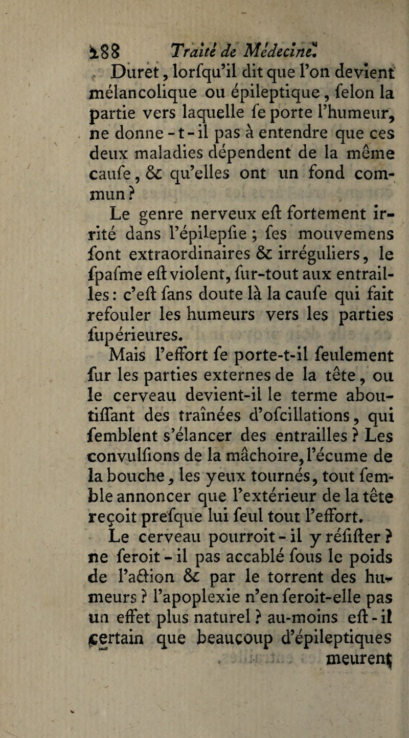 Duret, lorfqu’il dit que l’on devient mélancolique ou épileptique , félon la partie vers laquelle fe porte l’humeur, ne donne -t-il pas à entendre que ces deux maladies dépendent de la meme caufe, fk qu’elles ont un fond com¬ mun? Le genre nerveux eft fortement ir¬ rité dans l’épilepfie ; fes mouvemens font extraordinaires fk irréguliers, le fpafme eft violent, fur-tout aux entrail¬ les : c’eft fans doute là la caufe qui fait refouler les humeurs vers les parties fupérieures. Mais l’effort fe porte-t-il feulement fur les parties externes de la tête, ou le cerveau devient-il le terme abou- tiffant des traînées d’ofcillations, qui femblent s’élancer des entrailles ? Les convulfions de la mâchoire, l’écume de la bouche, les yeux tournés, tout fem- ble annoncer que l’extérieur de la tête reçoit prefque lui feul tout l’effort. Le cerveau pourroit - il y réfifler ? ne feroit - il pas accablé fous le poids de l’a&ion fk par le torrent des htw meurs ? l’apoplexie n’en feroit-elle pas un effet plus naturel ? au-moins eft - il certain que beaucoup d’épileptiques meurent