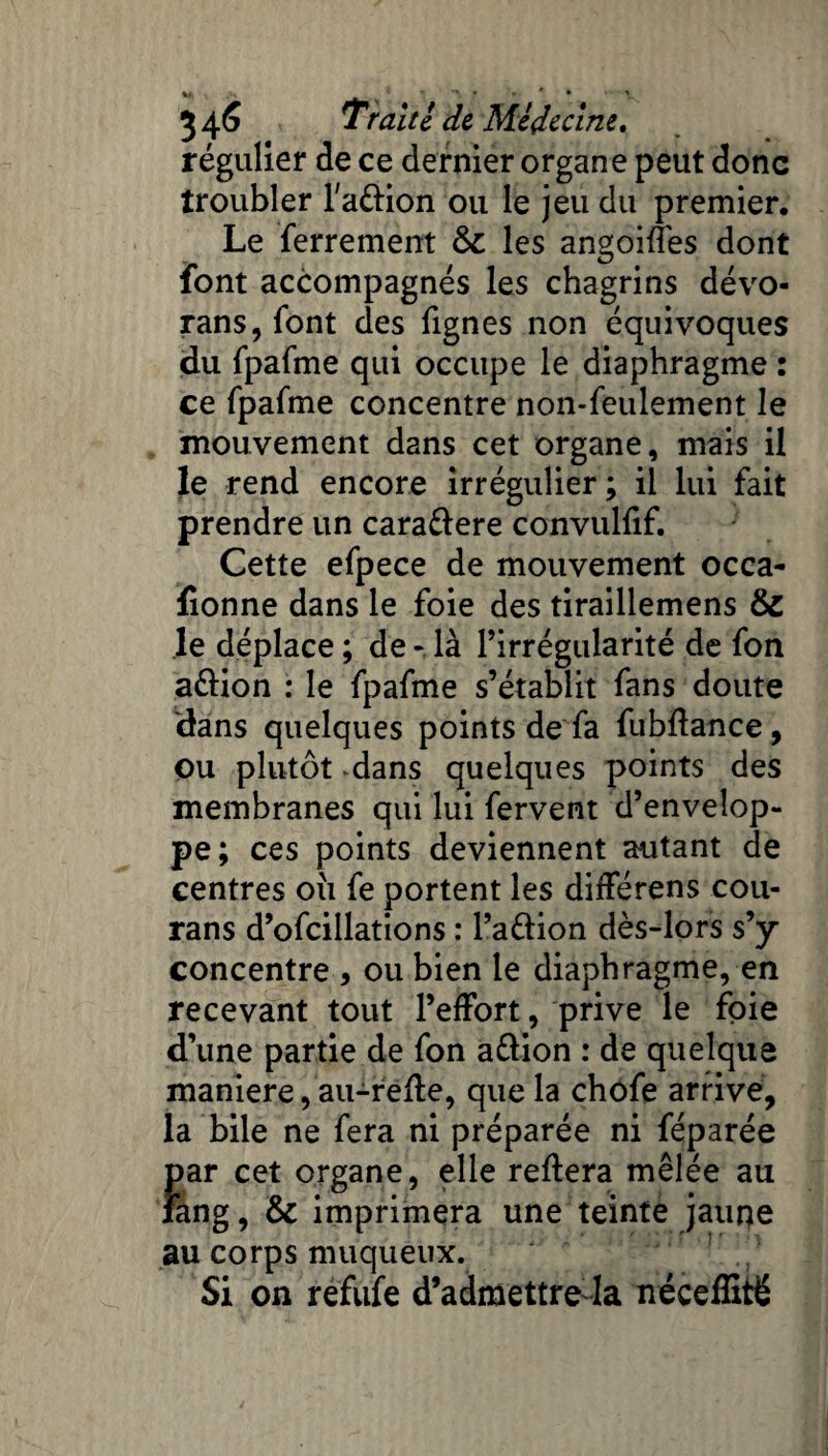 régulier de ce dernier organe peut donc troubler l'a&ion ou le jeu du premier. Le ferrement ôc les angoifîes dont font accompagnés les chagrins dévo- rans, font des fignes non équivoques du fpafme qui occupe le diaphragme : ce fpafme concentre non-feulement le mouvement dans cet organe, mais il le rend encore irrégulier ; il lui fait prendre un cara&ere convulfif. Cette efpece de mouvement occa- fionne dans le foie des tiraillemens & le déplace ; de - là l’irrégularité de fon a&ion : le fpafme s’établit fans doute dans quelques points de fa fubflance, ou plutôt .dans quelques points des membranes qui lui fervent d’envelop¬ pe; ces points deviennent autant de centres où fe portent les différens cou- rans d’ofcillations : l’a&ion dès-lors s’y concentre , ou bien le diaphragme, en recevant tout l’effort, prive le foie d’une partie de fon a&ion : de quelque maniéré, au-refle, que la chofe arrive, la bile ne fera ni préparée ni féparée par cet organe, elle reliera mêlée au îang, & imprimera une teinte jaune au corps muqueux. Si on refufe d’admettre-la néceffité