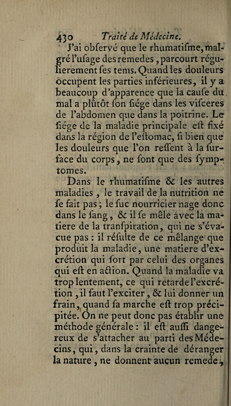 J’ai obfervé que le rhumatifme,mal¬ gré Fufage des remedes, parcourt régu¬ lièrement fes tenis. Quand les douleurs occupent les parties inférieures, il y a beaucoup d’apparence que la caufe du. mal a plûtôt fon fiége dans les vifeeres de l’abdomen que dans la poitrine. Le liège de la maladie principale efl fixé dans la région de l’etfomac, fi bien que les douleurs que l’on reffent à la fur- face du corps, ne font que des fymp« tomes. Dans le rhumatifme 6c les autres maladies , le travail de la nutrition ne fe fait pas ; le fuc nourricier nage donc dans le fang, 6c il fe mêle avec la ma¬ tière de la tranfpiration, qui ne s’éva¬ cue pas : il refaite de ce mélange que produit la maladie, une matière d’ex¬ crétion qui fort par celui des organes qui eft en aélion. Quand la maladie va trop lentement, ce qui retarde l’excré¬ tion ,il faut l’exciter, 6c lui donner un frain, quand fa marche efl trop préci¬ pitée. On ne peut donc pas établir une méthode générale : il eft auffi dange¬ reux de s’attacher au parti des Méde¬ cins, qui, dans la crainte de déranger la nature , ne donnent aucun remede