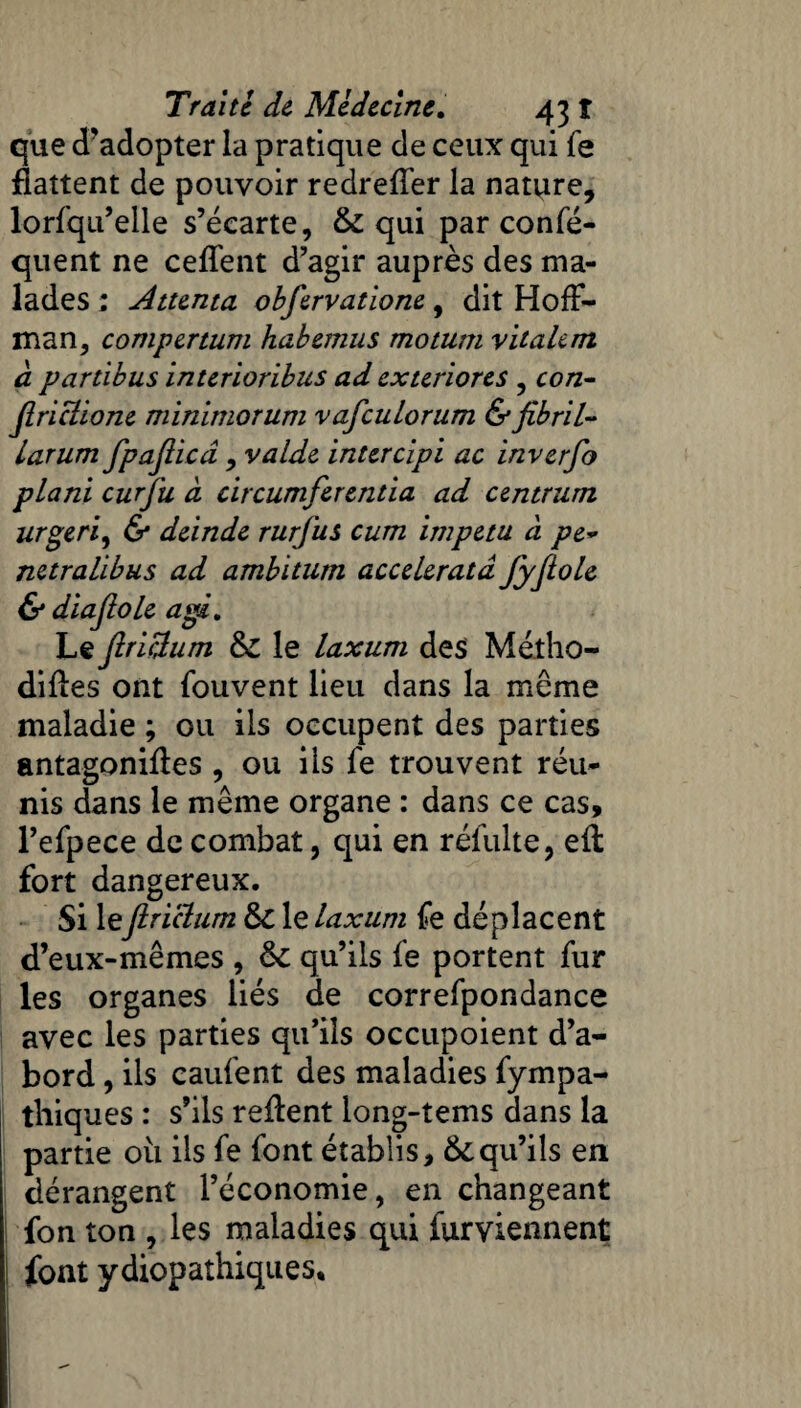 que d'adopter la pratique de ceux qui fe flattent de pouvoir redreffer la nature, lorfqu’elle s’écarte, & qui par confé- quent ne ceffent d’agir auprès des ma¬ lades : Attenta obfervatione, dit Hoff¬ man, compertum habemus motum vitalem à. partibus interioribus ad exteriores , ro/z- Jlriclione minimorum vafcuLorum &fibril~ larum fpajlicd, valde inter dpi ac inverfo pLani curfu à circumferentia ad centrant urgeri, & deinde rurfus cum impetu à pe~ netralibus ad ambitum acceleratâ fyfiole & diajlole agi. Le ftriiïum 6c le laxum des Métho- difles ont fouvent lieu dans la meme maladie ; ou ils occupent des parties antagonifles , ou iis fe trouvent réu¬ nis dans le même organe : dans ce cas, l’efpece de combat, qui en réfulte, eft fort dangereux. Si le jirictum 6c le laxum fe déplacent d’eux-mêmes , 6c qu’ils fe portent fur les organes liés de correfpondance avec les parties qu’ils occupoient d’a¬ bord , ils caufent des maladies fympa- thiques : s’ils refient long-tems dans la partie où ils fe font établis, & qu’ils en dérangent l’économie, en changeant fon ton , les maladies qui furviennent i font ydiopathiques.