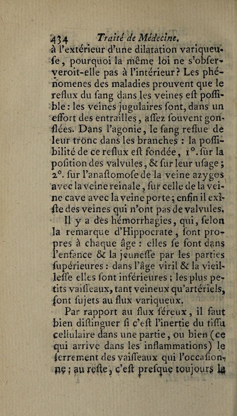 à l’extérieur d’une dilatation varlqueu* fe, pourquoi la même loi ne s’obfer-* yeroit-elle pas à l’intérieur? Les phé¬ nomènes des maladies prouvent que le reflux du fang dans les veines eft pofîî- ble : les veinés jugulaires font, dans un effort des entrailles, affez fouvent gorh fiées. Dans l’agonie, le fang reflue de leur trône dans les branches : la pofli- bilité de ce reflux efl fondée, i°.fùr la pofition des valvules, & fur leur ufage ; 2°. fur l’anaflomofede la veine azygos avec la veine reinale, fur celle de la vei¬ ne cave avec la veine porter enfin ilexl- fledes veines qui n’ont pas de valvules, 11 y a des hémorrhagies, qui, félon la remarque d’Hippocrate, font pro¬ pres à chaque âge : elles fe font dans l’enfance & la jeuneffe par les parties fiipérieures : dans l’âge viril & la vieil- lefTe elles font inférieures ; les plus pe¬ tits vaifieaux, tant veineux qu’artériels, font fujets au flux variqueux. Par rapport au flux féreux, il faut bien diflinguer fi c’efi l’inertie du tifiq, cellulaire dans une partie, ou bien (ce qui arrive dans les inflammations) le ferrement des vaifieaux qui l’occafion- pç ; au refte3 c’eft prefque toujours U