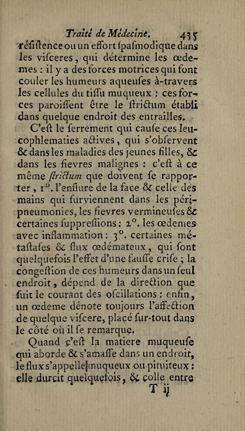 t'efiftence ou un effort fpafmodique dans les vifeeres, qui détermine les œdè¬ mes : il y a des forces motrices qui font couler les humeurs aqueufes à-travers les cellules du tiffu muqueux : ces for-* ces paroiffent être le ftriâum établi dans quelque endroit des entrailles. C’eff: le ferrement qui caufe ces leti- cophlematies aéfives, qui s’obfervent & dans les maladies des jeunes biles, 6c dans les bevres malignes : c’eü à ce même ftrïclum que doivent fe rappor¬ ter , i°. l’enflure de la face de celit des mains qui furviennent dans les péri— pneumonies, les bevres vermineufesds certaines fuppreflions : i°, les œdemes avec inflammation: 30. certaines mé- taflafes 6c flux œdémateux, qui font quelquefois l’effet d’une tauffe crife ; la congeftion de ces humeurs dansunfeut endroit, dépend de la dire&ion que fuit le courant des ofciilations : enbn, un œdeme dénote toujours l’affe&ion de quelque vifeere, placé fur-tout dans le côté ou il fe remarque. Quand ç’efl la matière muqueufe qui aborde de s’amaffe dans un endroit, lefluxs’appellejmuqueux ou pituiteux : elle durcit quelquefois, Ôv colle entre T H