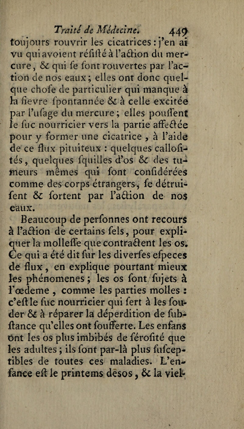 toujours rouvrir les cicatrices : j’en ai vu quiavoient réfilléà Pa&ion du mer¬ cure, 6c qui fe font rouvertes par l’ac¬ tion de nos eaux; elles ont donc quel¬ que chofe de particulier qui manque à la fievre fpontannée 6c à celle excitée par Pufage du mercure ; elles pouffent le fuc nourricier vers la partie affeéiée pour y former une cicatrice , à l’aide de ce flux pituiteux : quelques callofi- tés, quelques {quilles d’os 6c des tu¬ meurs mêmes qui font confidérées comme des corps étrangers, fe détrui- fent 6c fortent par l’aéfion de nos eaux. Beaucoup de perfonnes ont recours à l’a&ion de certains fels, pour expli¬ quer la molleffe que contrarient les os. Ce qui a été dit fur les diverfes efpeces de flux, en explique pourtant mieux les phénomènes ; les os font fujets à Tœdeme , comme les parties molles : c’eft le fuc nourricier qui fert à les fon¬ der 6c à réparer la déperdition de fub- ffance qu’elles ont foufferte. Les enfans Ont les os plus imbibés de férofité que les adultes ; ils font par-là plus fufcep- tibles de toutes ces maladies. L’en¬ fance eff le printems desos, 6c la viel-