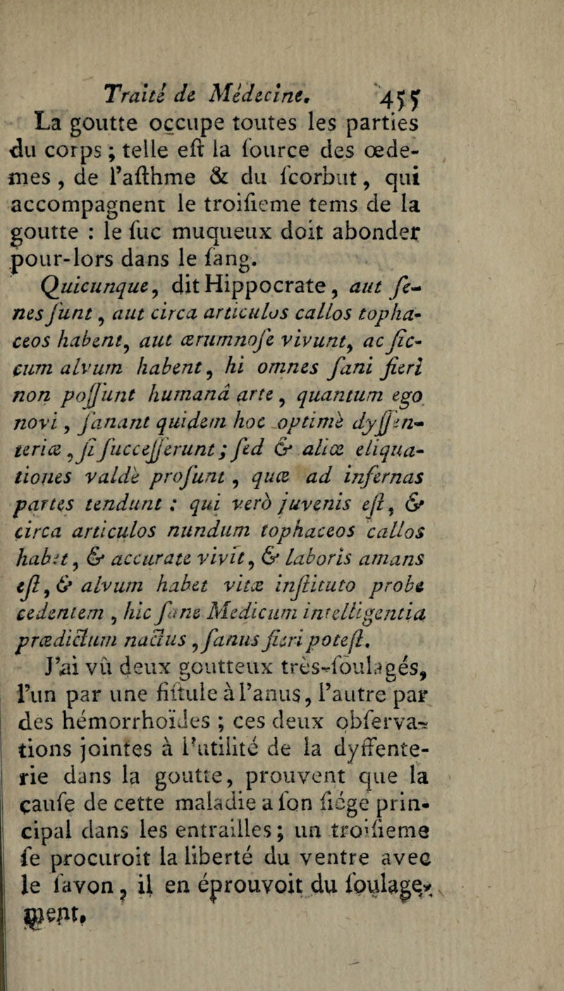 Trahi de Médecine, 4^ ÿ La goutte occupe toutes les parties du corps ; telle eft la fource des œdè¬ mes , de l’afthme & du Icorbut, qui accompagnent le troifieme tems de la goutte : le fuc muqueux doit abonder pour-lors dans le fang. Quicunque, dit Hippocrate, aut fe- nés junt , aut circa articulas callos top ha» ceos habent, aut œrumnofe vivunt, ac Jîc- çum alvurn habent, hi onines funi fierl non pojjunt humanâ arie, quantum ego novi, fanant quidetn hoc optime dyfj'm- terice ,ji fuccejjerunt; fed & ahæ eliqua- tiones y aidé profunt, quee ad infernas partes tendant ; qui vero juvenis ejl, & circa articulos nundum tophaceos callos habit, & accurate vivit, & laboris amans ejl,& alvum habet vitre infiituto probe cedeniem , hic fi-ne Medicum inrelligentia prædiclum naclus , fia nus fis ri pote fl. J’ai vu deux goutteux très-foulages, l’un par une fiftule à l’anus, i’aiitre par des hémorrhoïJes ; ces deux obferva-s tions jointes à l’utilité de la dysente¬ rie dans la goutte, prouvent que la çaufe de cette maladie a l'on fiége prin¬ cipal dans les entrailles; un troifieme I fe procuroit la liberté du ventre avec le favon ? il en éprouvait du foulage*