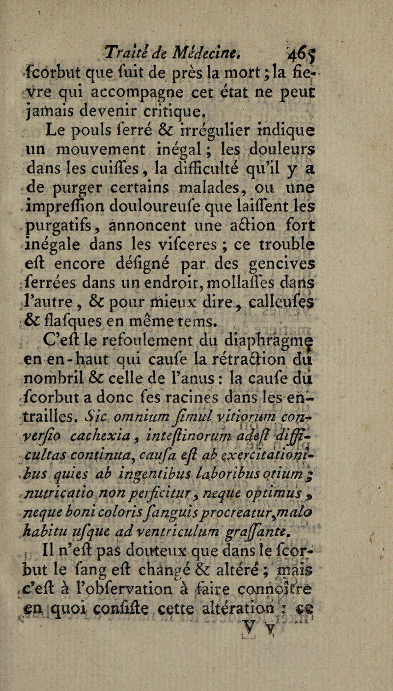 fcorbut que fuit de près la mort ; la fiè¬ vre qui accompagne cet état ne peut jamais devenir critique. Le pouls ferré & irrégulier indique un mouvement inégal ; les douleurs dans les cuifies, la difficulté qu’il y a de purger certains malades, ou une impreffion douloureufe que laiffent les purgatifs, annoncent une a£Hon fort inégale dans les vifceres ; ce trouble efi encore défigné par des gencives ferrées dans un endroit, molîafiès dans l’autre , &C pour mieux dire, calleufes &C flafques en même te ms. C’efi le refoulement du diaphragme en en-haut qui caufe la rétra&ion du nombril & celle de l’anus : la caufe dii fcorbut a donc fes racines dans les en¬ trailles. Sic omnium Jimul vitiorum con- verjïo cachexia, inteflinorum adefl dijji- cultas continua, caufa efi ab exercitdtioçi» bus quies ab ingentibus laboribus qtium ÿ nutricatio non perficitur , neque optimus 9 neque boni coloris fanguisprocreaturymalo habitu ufque ad ventriculum grajfante, Il n’efi pas douteux que dans le fcor¬ but le fan g efi: changé Sz altéré ; mais x’efi à l’obfervation à faire connaître «. t. t en quoi confifie cette altération : çe y*' ’ ' ' 15 1 ' ' * J.\ ■ y