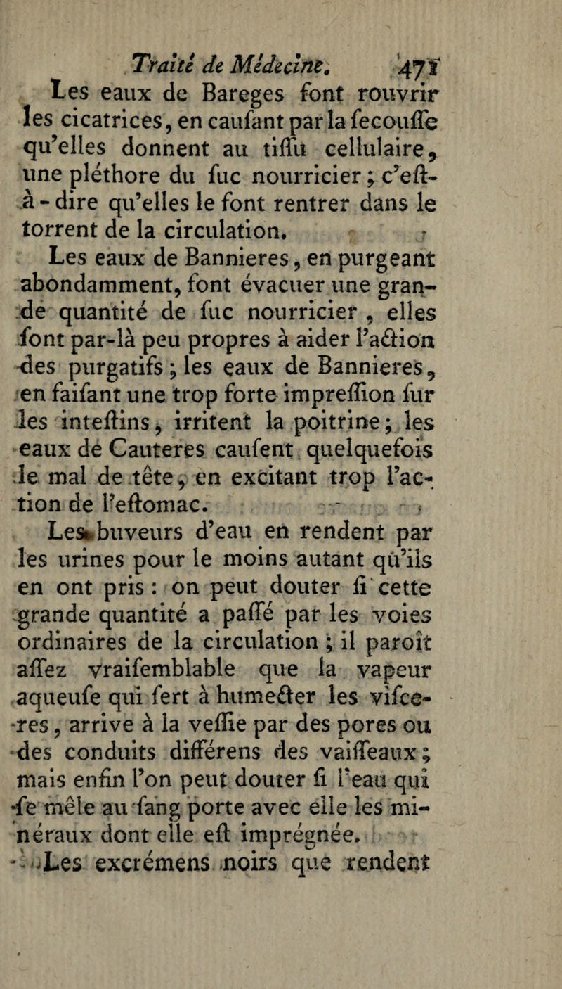 tes eaux de Bareges font rouvrir les cicatrices, en caufant par la fecouffe qu’elles donnent au tiffu cellulaire, une pléthore du fuc nourricier ; c’efl- à - dire qu’elles le font rentrer dans le torrent de la circulation. - Les eaux de Bannières, en purgeant abondamment, font évacuer une gran¬ de quantité de fuc nourricier , elles font par-là peu propres à aider Pa&ion des purgatifs ; les eaux de Bannières «, en faifant une trop forte imprefïion fur les inteftins, irritent la poitrine; les eaux de Cautères caufent quelquefois le mal de tête, en excitant trop l’ac¬ tion de i’eftomac. Lest buveurs d’eau en rendent par les urines pour le moins autant qu’ils en ont pris: on peut douter fi cette grande quantité a paffé par les voies ordinaires de la circulation ; il paroît affez vraifemblable que la vapeur aqueufe qui fert à hume&er les vifee- -res, arrive à la vefîie par des pores ou des conduits différens des vaiffeaux; mais enfin l’on peut douter fi l’eau qui *fe mêle au fan g porte avec elle les mi¬ néraux dont elle eft imprégnée. - -Les exçrémens noirs que rendent