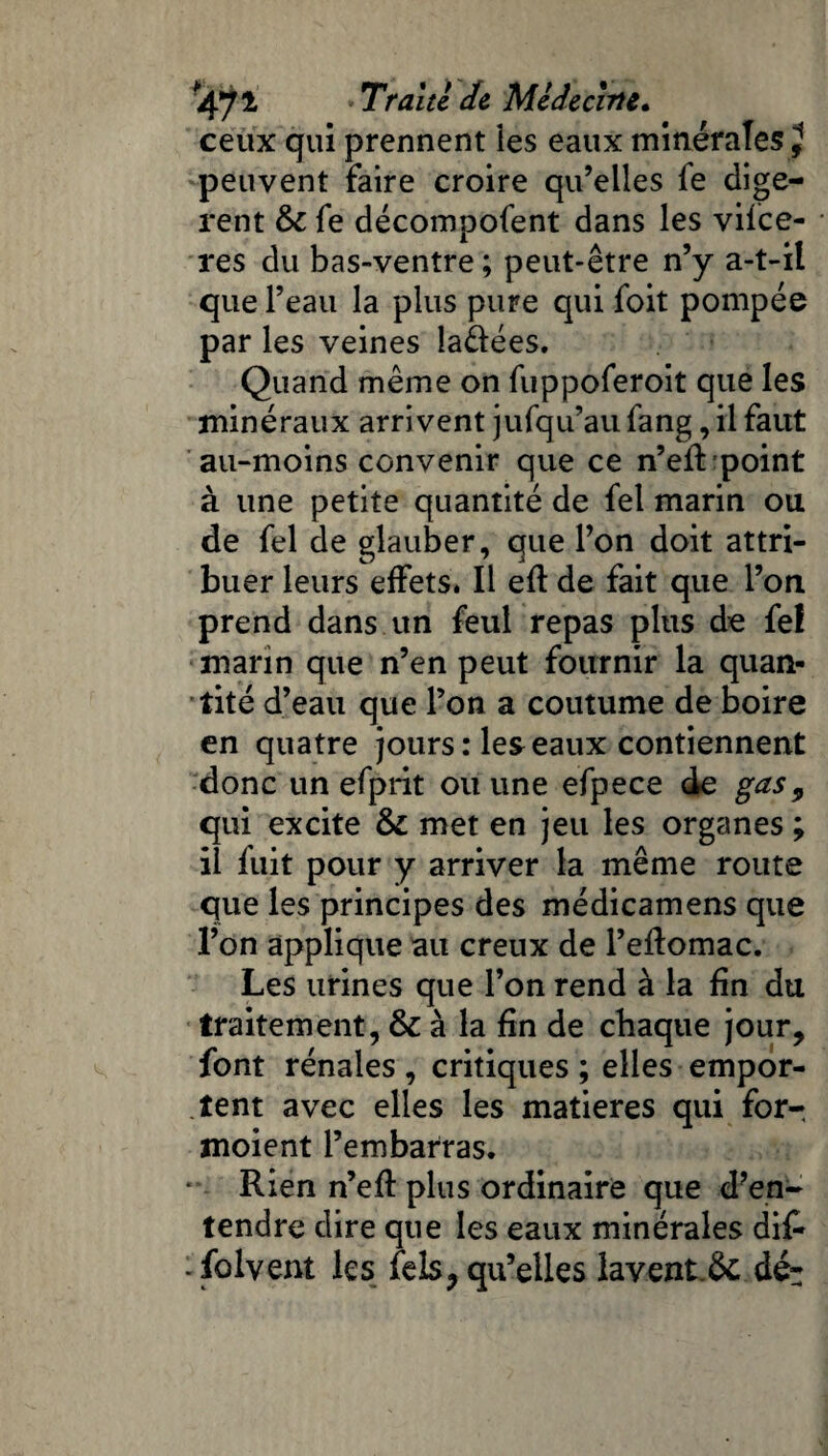 *47 £ 7*de Médeciirte. ceux qui prennent îes eaux minérales J peuvent faire croire qu’elles fe digè¬ rent fk fe décompofent dans les vifce- res du bas-ventre ; peut-être n’y a-t-il que l’eau la plus pure qui foit pompée par les veines îa&ées. Quand même on fuppoferoit que les minéraux arrivent jufqu’au fang, il faut au-moins convenir que ce n’eft point à une petite quantité de fel marin ou de fel de glauber, que l’on doit attri¬ buer leurs effets. Il efl de fait que l’on prend dans un feul repas plus de fel marin que n’en peut fournir la quan¬ tité d’eau que l’on a coutume de boire en quatre jours: les eaux contiennent donc un efprit ou une efpece de gas9 qui excite & met en jeu les organes ; il fuit pour y arriver la même route que les principes des médicamens que l’on applique au creux de l’eftomac. Les urines que l’on rend à la fin du traitement, & à la fin de chaque jour, font rénales , critiques ; elles empor¬ tent avec elles les matières qui for- moient l’embarras. ** Rien n’efi: plus ordinaire que d’en¬ tendre dire que les eaux minérales di£ -folvent les fels, qu’elles lavent.& dé-