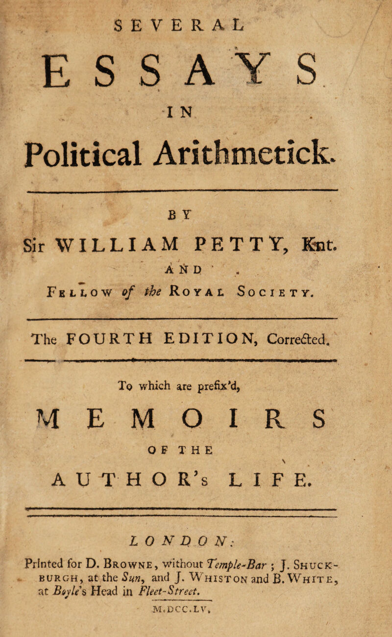 SEVERAL ESSAYS . » I N Political Arithmetick. 1: i „ *■' .'*■ B X Sir VVI LLI A M PE TTY, Knt. A 1ST D ' * Fellow of the Royal S 0 C I E ' r y. The FOURTH EDITI O N, Corrected. Tq which are prefix M E M O I R S OF THE \ A U T H O R’s L I F E. LONDON: Printed for D. Browne, without Temple-Bar ; J. Shuck- burgh, at the Sun, and J. Whiston and B. White, at Boyle's Head in Fleet-Street, m.dcc.lv.