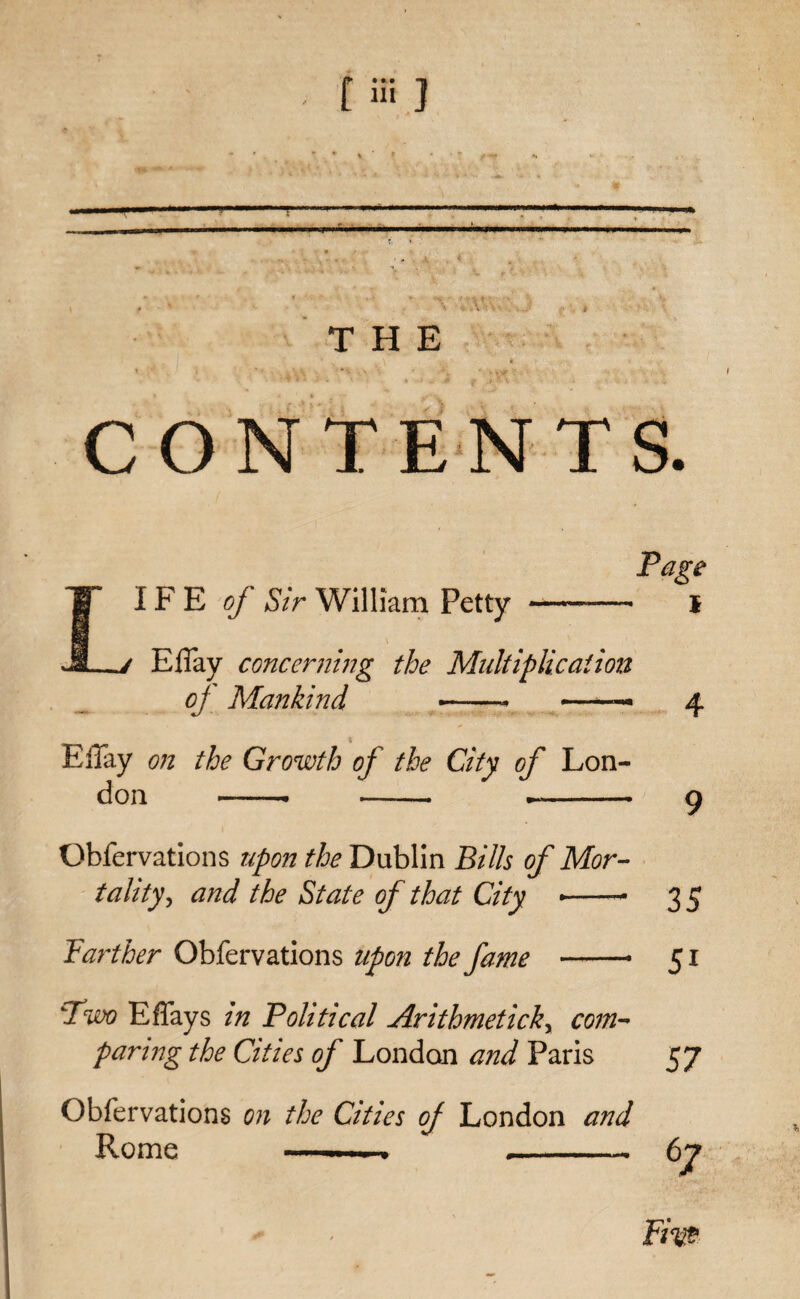 t “i ] ' ?'• ' 9 f • “ \ v- A * v j f * t THE \ *1 v • .. ..■ ' ' * - ' • vy I CONTENTS. Page LIFE of Sir William Petty -— I ElTay concerning the Multiplication oj Mankind -- —— 4 ElTay on the Growth of the City of Lon¬ don -- -- —- o Obfervations upon the Dublin Bills of Mor¬ tality, and the State of that City --- 3 5 Farther Obfervations upon the fame -- 51 Two EfTays in Political Arithmetick, com¬ paring the Cities of London and Paris 57 Obfervations on the Cities of London and Rome —-- 67 Pirn