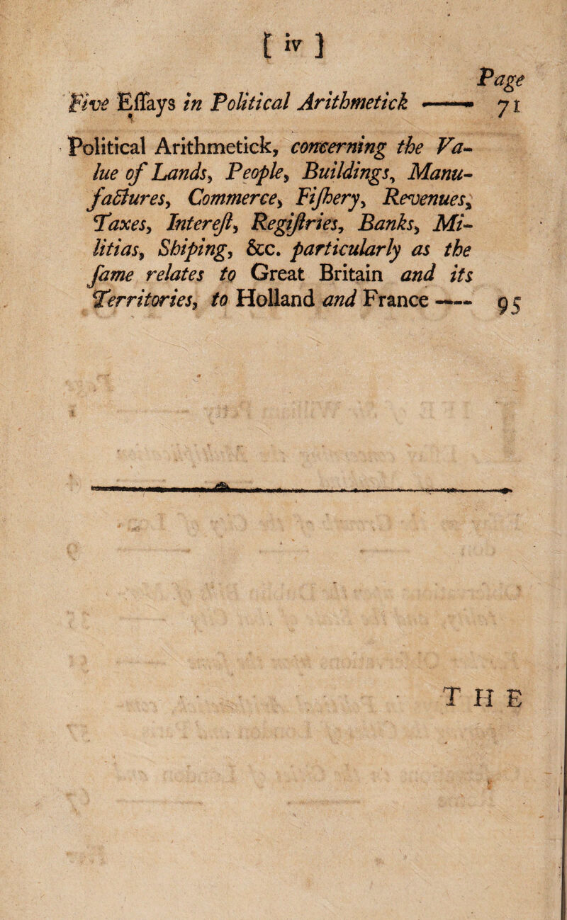 Page Five Eflays in Political Arithmetkk •-» 71 Political Arithmetick, concerning the Va¬ lue of Lands, People, Buildings, Manu¬ factures, Commerce, Fijhery, Revenues% Paxes, Interefi, Regifries, Banks, Mi¬ litias, Shiping, &c. particularly as the fame relates to Great Britain and its \Territories, to Holland and France ——