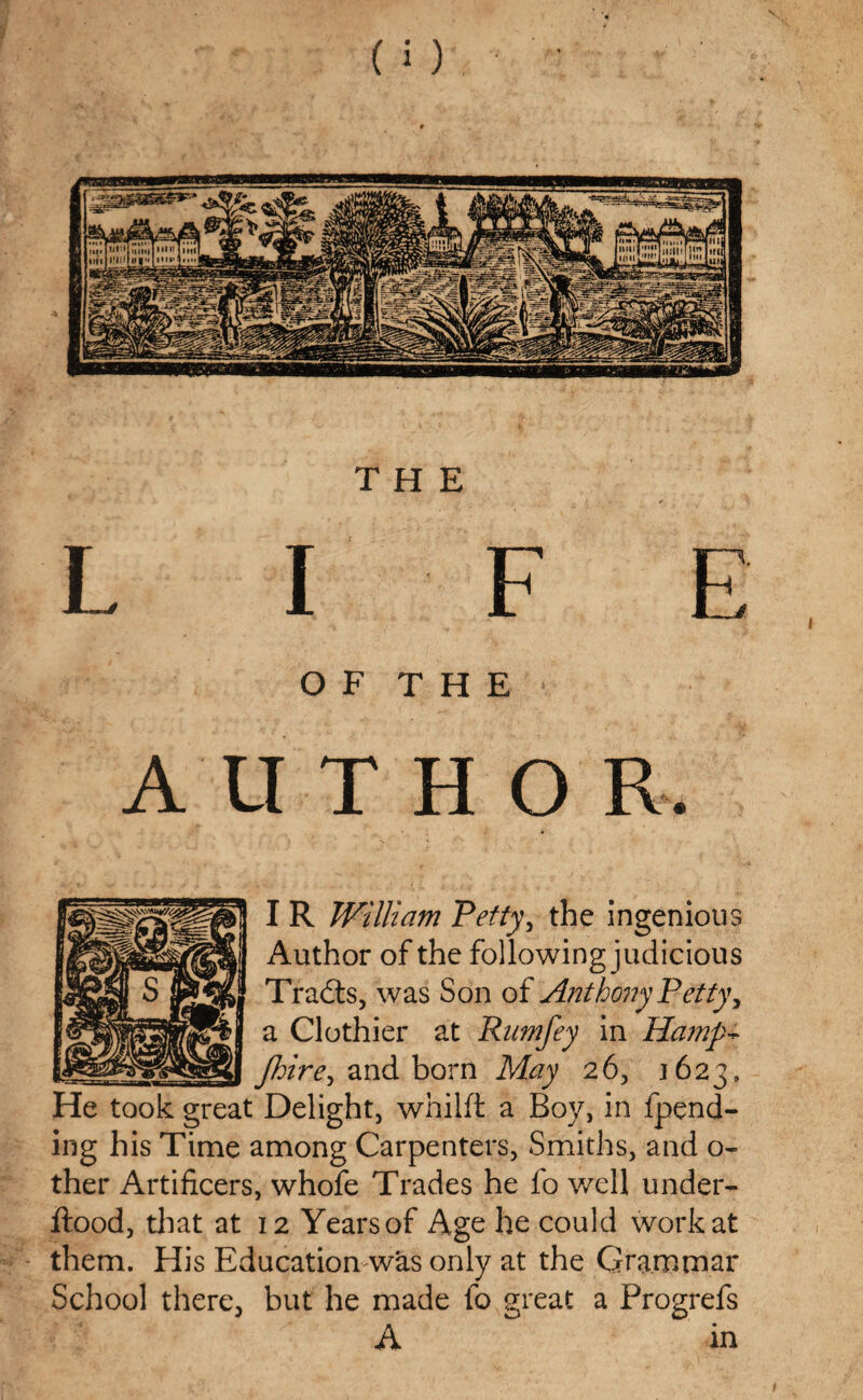 THE L I F E O F T H E ' AlITHO R, I R William Petty, the ingenious Author of the following judicious Tradts, was Son of Anthony Petty, a Clothier at Rnmfey in Hamp- floire^ and born May 26, 1623, He took great Delight, whilft a Boy, in fpend- ing his Time among Carpenters, Smiths, and o- ther Artificers, whofe Trades he fo well under- flood, that at 12 Yearsof Age he could work at them. His Education was only at the Gram mar School there, but he made fo great a Progrefs A in