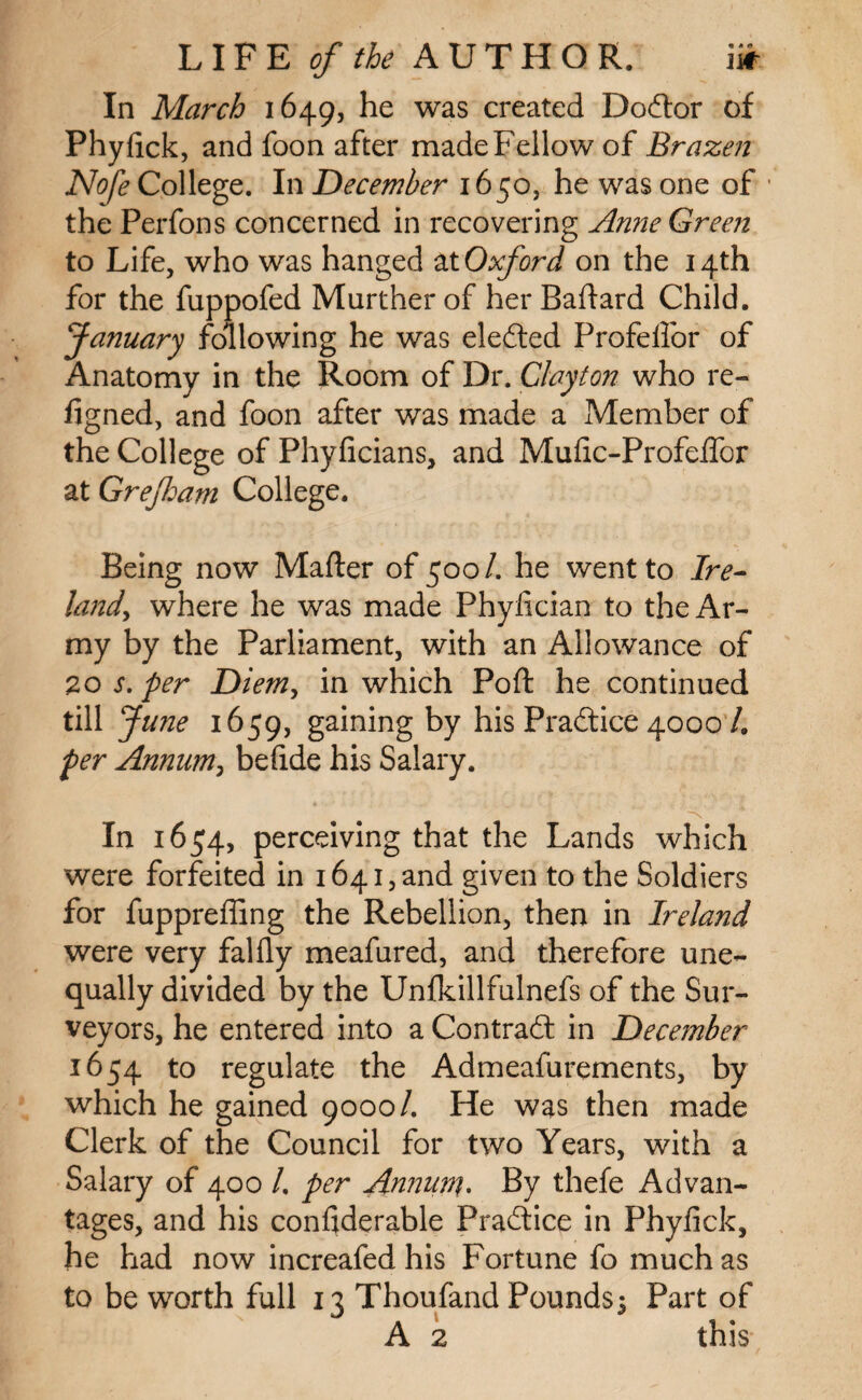 In March 1649, he was created Doctor of Phyfick, and foon after made Fellow of Brazen Nofe College. In December 1650, he was one of the Perfons concerned in recovering Anne Green to Life, who was hanged atOxford on the 14th for the fuppofed Murther of her Battard Child. January following he was elefted Profelfor of Anatomy in the Room of Dr. Clayton who re- figned, and foon after was made a Member of the College of Phyficians, and Mufic-Profettor at Grejldam College. Being now Matter of 500/. he went to Ire- land, where he was made Phyfician to the Ar¬ my by the Parliament, with an Allowance of 20 s. per Diem, in which Pott he continued till June 1659, gaining by his Practice 4000 /. per Annum, befide his Salary. In 1654, perceiving that the Lands which were forfeited in 1641, and given to the Soldiers for fuppreffing the Rebellion, then in Ireland were very falfly meafured, and therefore une¬ qually divided by the Unlkillfulnefs of the Sur¬ veyors, he entered into a Contract in December 1654 to regulate the Admeafurements, by which he gained 9000/. He was then made Clerk of the Council for two Years, with a Salary of 400 /. per Annum. By thefe Advan¬ tages, and his conttderable Practice in Phyfick, he had now increafed his Fortune fo much as to be worth full 13 Thoufand Pounds^ Part of
