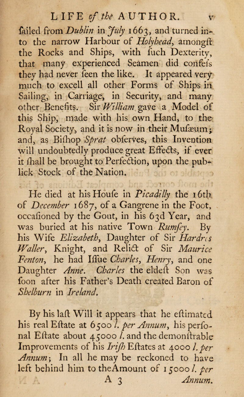 failed from Dublin in July 1663, and turned in¬ to the narrow Harbour of Holyhead, arnongft the Rocks and Ships, with fuch Dexterity, that many experienced Seamen did confei’s they had never feen the like. It appeared very much to excell all other Forms of Ships in Sailing, in Carriage, in Security, and many other Benefits. Sir William gave a Model of this Ship, made with his own Hand, to the Royal Society, and it is now in their MufaHim* and, as Bifhop Sprat obferves, this Invention will undoubtedly produce great Effects, if ever it fhall be brought to Perfection, upon the pub- lick Stock of the Nation. <■ \ . • • 'v; * ' . t He died at hisHoufe in Ficadilly the 16th of December 1687, of a Gangrene in the Foot, occafioned by the Gout, in his 63d Year, and was buried at his native Town Rum fey. By his Wife Elizabeth, Daughter of Sir Hardrcs Waller, Knight, and ReliCt of Sir Maurice Fenton, he had Blue Charles, Henry, and one Daughter Anne. Charles the eldeft Son was foon after his Father’s Death created Baron of Shelburn in Ireland. ■ 1 4 By his laft Will it appears that he eftimated his real Eftate at 6500 /. per Annum, his perfo- nal Eftate about 45000 /. and the demonstrable Improvements of his Irijh Eftates at 4000 l.per Annum; In all he may be reckoned to have left behind him to theAmount of 1 $0001. per A 3 Annum.