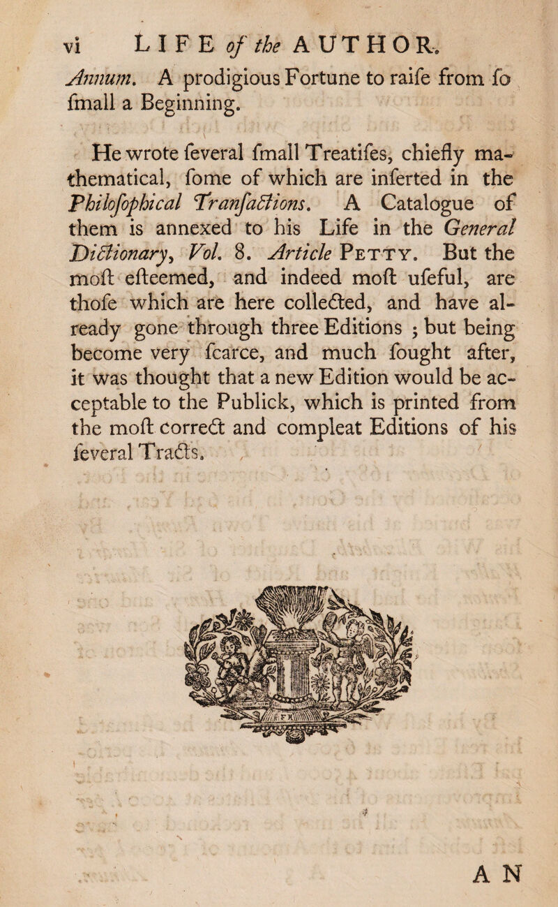 Annum. A prodigious Fortune to raife from fo fmall a Beginning. He wrote feveral fmall Treatifes, chiefly ma¬ thematical, fome of which are inferted in the Philofophical TranfaBions. A Catalogue of them is annexed to his Life in the General DiBionary, VoL 8. Article Petty. But the moft efteemed, and indeed mod ufeful, are thofe which are here collected, and have al¬ ready gone through three Editions ; but being become very fcarce, and much fought after, it was thought that a new Edition would be ac¬ ceptable to the Publick, which is printed from the moft correft and compleat Editions of his feveral T rafts.