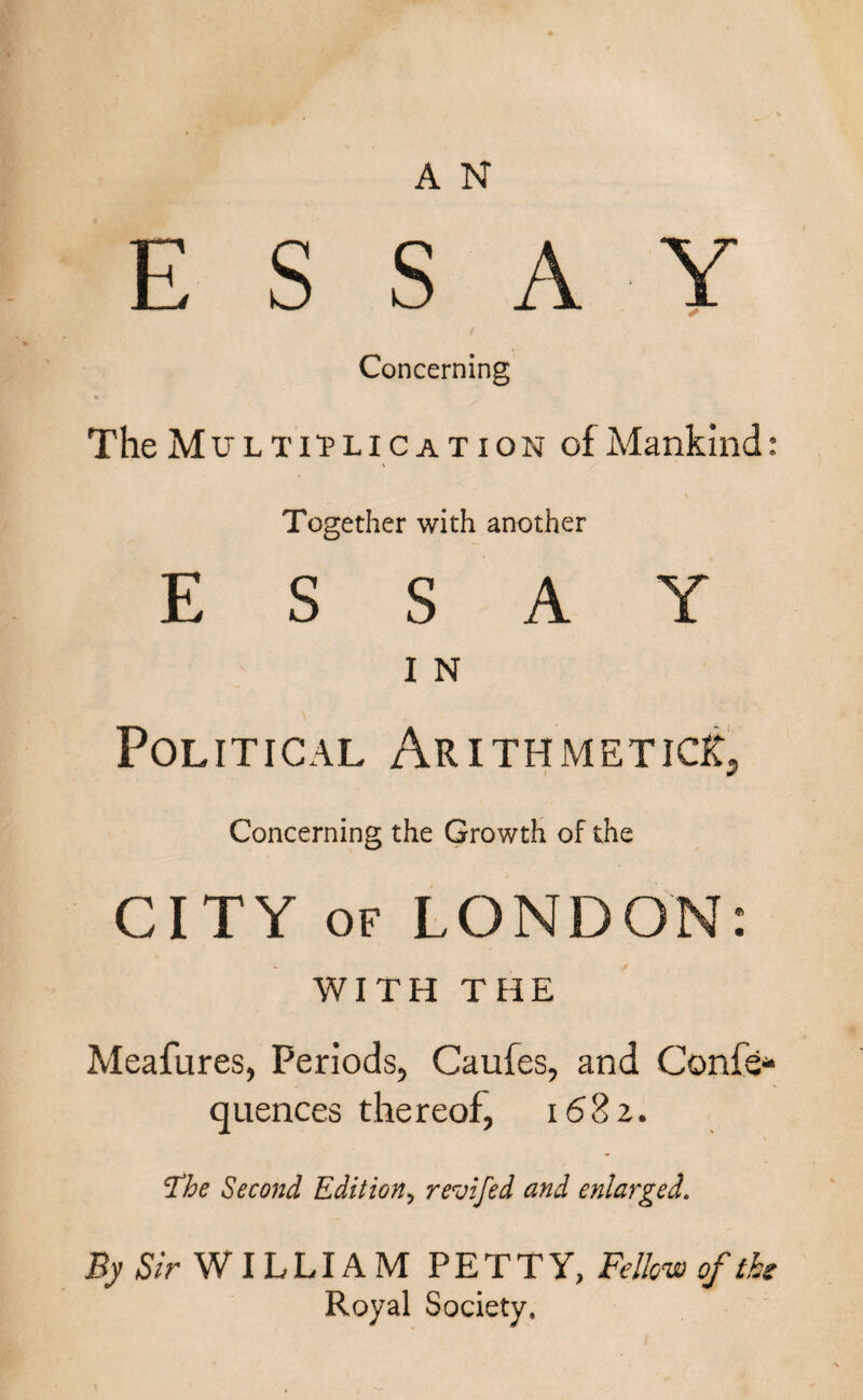 ESSAY Concerning The Multiplication of Mankind: Together with another ESSAY I N Political Arithmetics, Concerning the Growth of the CITY of LONDON: WITH THE Meafures, Periods, Caufes, and Confer quences thereof, 1682. Fhe Second Edition> revifed and enlarged. By Sir WILLIAM PETTY, Fellow of the Royal Society,