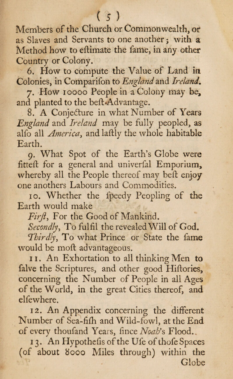 Members of the Church or Commonwealth, or as Slaves and Servants to one another; with a Method how to eftimate the fame, in any other Country or Colony. 6. How to compute the Value of Land in Colonies, in Comparifon to England and Ireland. 7. How 10000 People in a Colony may be, and planted to the befbAdvantage. 8. A Conjecture in what Number of Years England and Ireland may be fully peopled, as alfo all America, and laftly the whole habitable Earth. 9. What Spot of the Earth’s Globe were fitted: for a general and univerfal Emporium, whereby all the People thereof may belt enjoy one anothers Labours and Commodities. 10. Whether the fpeedy Peopling of the Earth would make Firjl, For the Good of Mankind. Secondly, To fulfil the revealed Will of God. Thirdly, To what Prince or State the fame would be moft advantageous. 11. An Exhortation to all thinking Men to falve the Scriptures, and other good Hiftories, concerning the Number of People in all Ages of the World, in the great Cities thereof, and elfewhere. 12. An Appendix concerning the different Number of Sea-fifh and Wild-fowl, at the End of every thoufand Years, fince Noah's Flood.. 13. An Hypothefis of the Ufe of thofe Spaces (of about 8000 Miles through) within the Globe