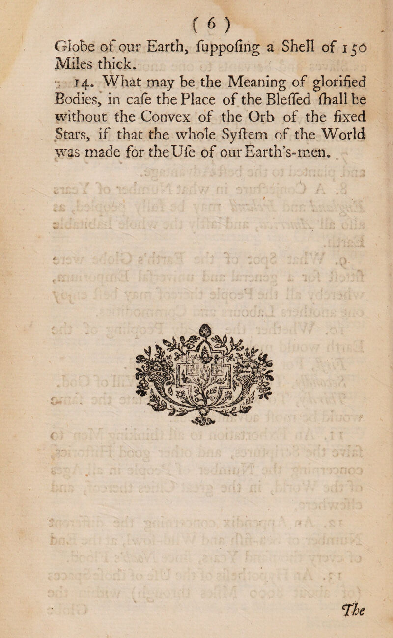 Globe of our Earth, fuppofing a Shell of 153 Miles thick. 14. What may be the Meaning of glorified Bodies, in cafe the Place of the Bleffed fhall be without the Convex of the Orb of the fixed Stars, if that the whole Syltem of the World was made for thellfe of our Earth’s-men.