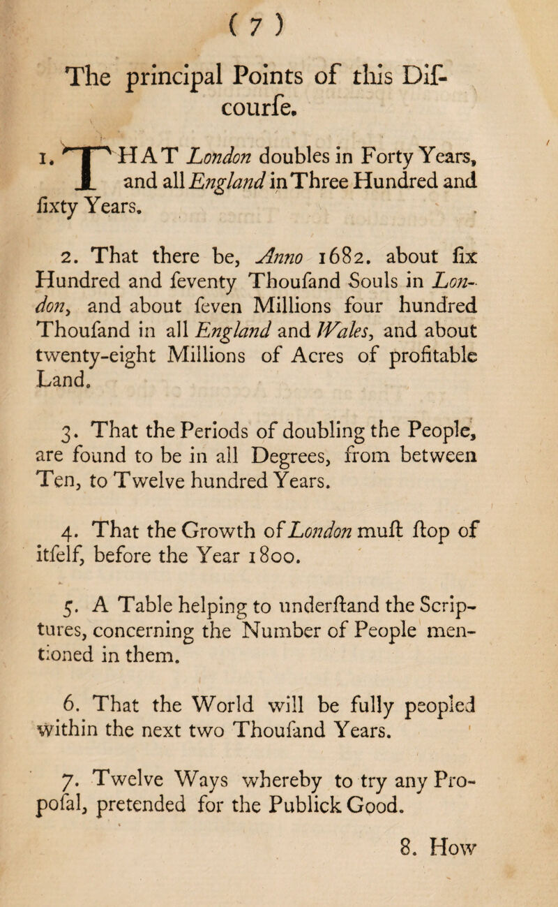 The principal Points of this Dif- courfe. i ‘ ' * I* ^ | ^ HAT London doubles in Forty Years, X and all England in Three Hundred and iixty Years. 2. That there be, Anno 1682. about fix Hundred and feventy Thoufand Souls in Lon¬ don, and about feven Millions four hundred Thoufand in all England and Wales, and about twenty-eight Millions of Acres of profitable Land. 3. That the Periods of doubling the People, are found to be in all Degrees, from between Ten, to Twelve hundred Years. 4. That the Growth of London mufk. flop of itfelf, before the Year 1800. 5. A Table helping to underftand the Scrip¬ tures, concerning the Number of People men¬ tioned in them. 6. That the World will be fully peopled within the next two Thoufand Years. 7. Twelve Ways whereby to try any Pro¬ posal, pretended for the Publick Good.