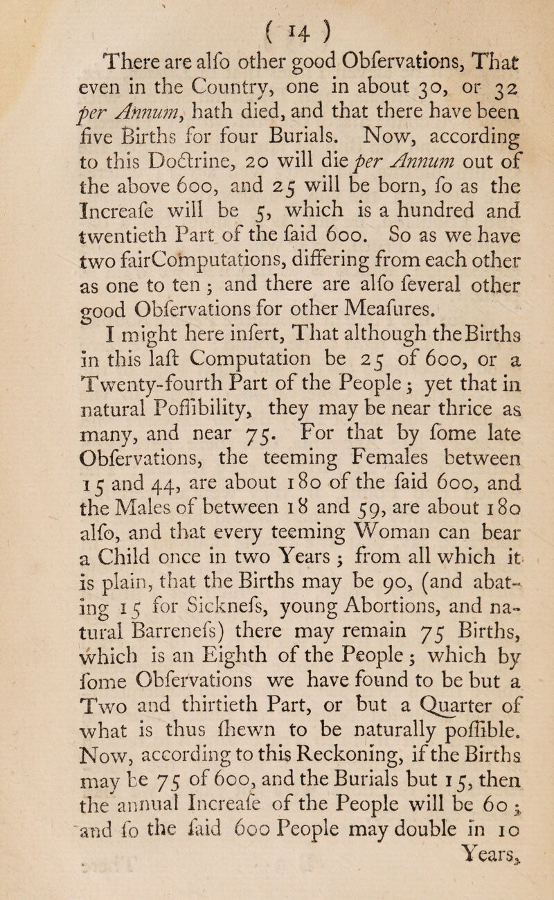 ( *4 ) There are alfo other good Obfervations, That even in the Country, one in about 30, or 32 per Annum, hath died, and that there have been five Births for four Burials. Now, according to this Dodtrine, 20 will die per Annum out of the above 600, and 25 will be born, fo as the Increafe will be 5, which is a hundred and twentieth Part of the faid 600. So as we have two fairComputations, differing from each other as one to ten ; and there are alfo feveral other good Obfervations for other Meafures. I might here infert, That although the Births in this Taft Computation be 25 of 600, or a Twrenty-fourth Part of the People $ yet that in natural Poflibility, they may be near thrice as many, and near 75. For that by fome late Obfervations, the teeming Females between 15 and 44, are about 180 of the faid 600, and the Males of betwxen 18 and 59, are about 180 alfo, and that every teeming Woman can bear a Child once in two Years ; from all which it is plain, that the Births may be 90, (and abat- ing 15 for Sicknefs, young Abortions, and na¬ tural Barrenefs) there may remain 75 Births, which is an Eighth of the People 5 which by fome Obfervations we have found to be but a Two and thirtieth Part, or but a Quarter of what is thus fhewn to be naturally poflible. Now, according to this Reckoning, if the Births may be 75 of 600, and the Burials but 15, then the annual Increafe of the People will be 60 • and fo the faid 600 People may double in 10 Years*