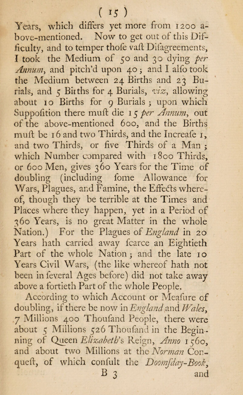 Years, which differs yet more from 1200 a- bove-mentioned. Now to get out of this Dif¬ ficulty, and to temper thofe vaft Disagreements, I took the Medium of 50 and 30 dying per Annum, and pitch’d upon 40 5 and I alfo took the Medium between 24 Births and 23 Bu¬ rials, and 5 Births for 4 Burials, viz, allowing about 10 Births for 9 Burials • upon which Suppofition there muft die 15 per Annum, out of the above-mentioned 600, and the Births muft be 16 and two Thirds, and the Increafe 1, and two Thirds, or five Thirds of a Man ; which Number compared with 1800 Thirds, or 600 Men, gives 360 Years for the Time of doubling (including fome Allowance for Wars, Plagues, and Famine, the Effects where¬ of, though they be terrible at the Times and Places where they happen, yet in a Period of 360 Years, is no great Matter in the whole Nation.) For the Plagues of England in 20 Years hath carried away fcarce an Eightieth Part of the whole Nation; and the late 10 Years Civil Wars, (the like whereof hath not been in Several Ages before) did not take away above a fortieth Part of the whole People. According to which Account or Meafure of doubling, if there be now in England and Wales, .7 Millions 400 Thoufand People, there were about 5 Millions 526 Thoufand in the Begin ¬ ning of Queen Elizabeth's Reign, Anno 1560, and about two Millions at the Norman Con- cjueft, of which confult the Doomfday-Book, B 3 and