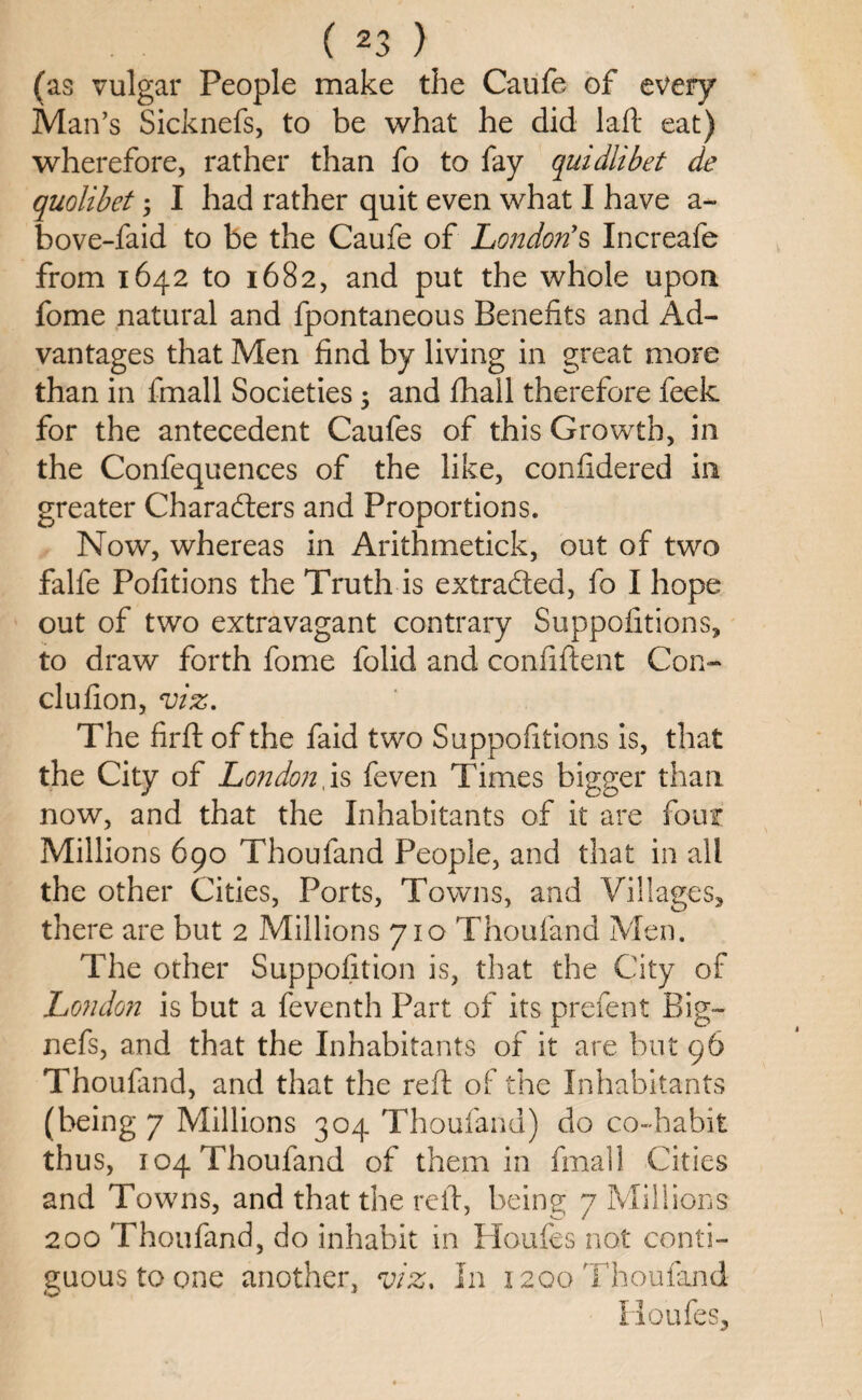 (as vulgar People make the Caufe of every Man’s Sicknefs, to be what he did laft eat) wherefore, rather than fo to fay quidlibet de quolibet; I had rather quit even what I have a- bove-faid to be the Caufe of London’s Increafe from 1642 to 1682, and put the whole upon fome natural and fpontaneous Benefits and Ad¬ vantages that Men find by living in great more than in fmall Societies 5 and fhall therefore feek for the antecedent Caufes of this Growth, in the Confequences of the like, confidered in greater Characters and Proportions. Now, whereas in Arithmetick, out of two falfe Pofitions the Truth is extracted, fo I hope out of two extravagant contrary Suppofitions, to draw forth fome folid and confident Con- clufion, viz. The firft of the faid two Suppofitions is, that the City of London, is feven Times bigger than now, and that the Inhabitants of it are four Millions 690 Thoufand People, and that in all the other Cities, Ports, Towns, and Villages* there are but 2 Millions 710 Thoufand Men. The other Supposition is, that the City of London is but a feventh Part of its prefen t Big- nefs, and that the Inhabitants of it are but 96 Thoufand, and that the reft of the Inhabitants (being 7 Millions 304 Thoufand) do co-habit thus, 104 Thoufand of them in fmall Cities and Towns, and that the reft, being 7 Millions 200 Thoufand, do inhabit in Houfes not conti¬ guous to one another, viz. In 1200 Thoufand Houfes*