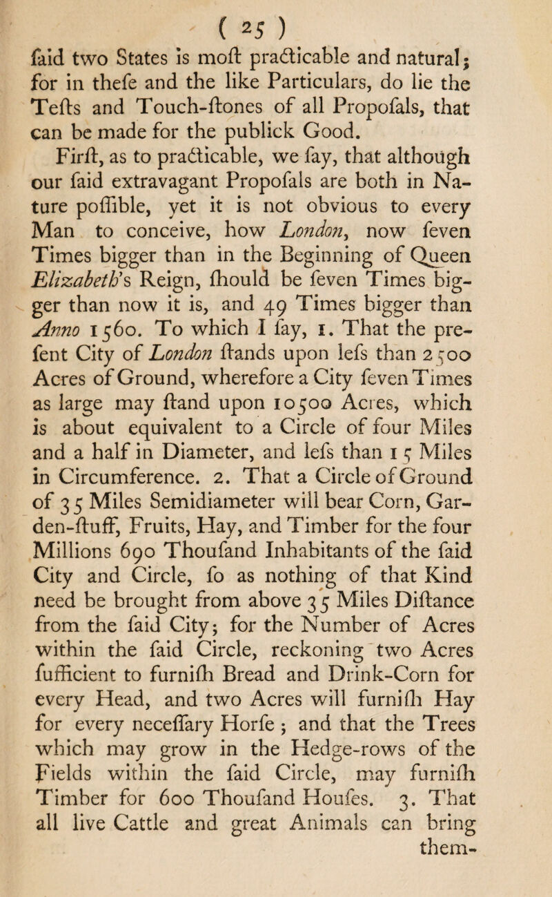 faid two States is moft practicable and natural; for in thefe and the like Particulars, do lie the Tefts and Touch-ftones of all Propofals, that can be made for the publick Good. Firft, as to practicable, we fay, that although our faid extravagant Propofals are both in Na¬ ture poffible, yet it is not obvious to every Man to conceive, how London, now feven Times bigger than in the Beginning of Queen Elizabeth's Reign, fhould be feven Times big¬ ger than now it is, and 49 Times bigger than Anno 1560. To which I fay, 1. That the pre- fent City of London Rands upon lefs than 2500 Acres of Ground, wherefore a City feven Times as large may ftand upon 10500 Acres, which is about equivalent to a Circle of four Miles and a half in Diameter, and lefs than 1 5 Miles in Circumference. 2. That a Circle of Ground of 35 Miles Semidiameter will bear Corn, Gar- den-ftuff, Fruits, Hay, and Timber for the four Millions 690 Thoufand Inhabitants of the faid City and Circle, fo as nothing of that Kind need be brought from above 3 5 Miles Diftance from the faid City; for the Number of Acres within the faid Circle, reckoning two Acres fufficient to furnifh Bread and Drink-Corn for every Head, and two Acres will furnifh Hay for every neceflary Horfe ; and that the Trees which may grow in the Hedge-rows of the Fields within the faid Circle, may furnifh Timber for 600 Thoufand Houfes. 3. That all live Cattle and great Animals can bring them-