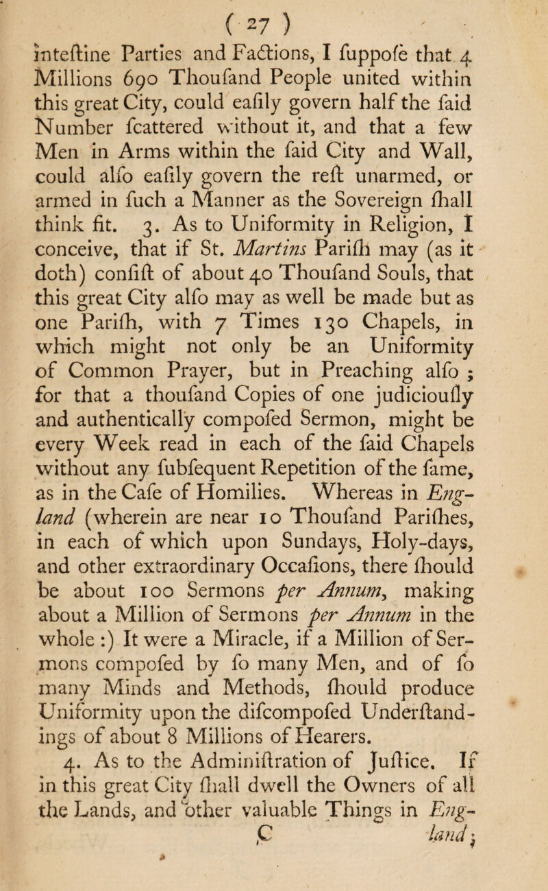 (-27 ) inteftine Parties and Factions, I fuppofe that 4 Millions 690 Thoufand People united within this great City, could eafily govern half the faid Number fcattered without it, and that a few Men in Arms within the faid City and Wall, could alfo eafily govern the reft unarmed, or armed in fuch a Manner as the Sovereign fhall think fit. 3. As to Uniformity in Religion, I conceive, that if St. Martins Parifti may (as it doth) confift of about 40 Thoufand Souls, that this great City alfo may as well be made but as one Parifh, with 7 Times 130 Chapels, in which might not only be an Uniformity of Common Prayer, but in Preaching alfo ; for that a thoufand Copies of one judicioufly and authentically compofed Sermon, might be every Week read in each of the faid Chapels without any fubfequent Repetition of the fame, as in the Cafe of Homilies. Whereas in Eng¬ land (wherein are near 10 Thoufand Parifhes, in each of which upon Sundays, Holy-days, and other extraordinary Occafions, there flhould be about 100 Sermons per Annum, making about a Million of Sermons per Annum in the whole :) It were a Miracle, if a Million of Ser¬ mons compofed by fo many Men, and of fo many Minds and Methods, fhould produce Uniformity upon the difcompofed Underftand- ings of about 8 Millions of Hearers. 4. As to the Adminiftration of Juftice, If in this great City fhall dwell the Owners of all the Lands, and other valuable Things in Eng- ,C land $