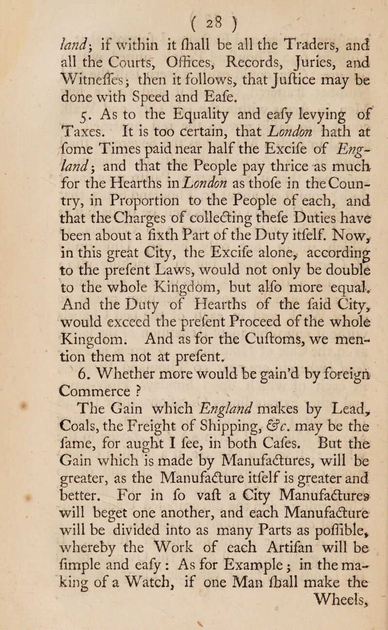 land; if within it (hall be all the Traders, and all the Courts, Offices, Records, Juries, and Witnefles; then it follows, that Juftice may be done with Speed and Eafe. 5. As to the Equality and eafy levying of Taxes. It is too certain, that London hath at fome Times paid near half the Excife of Eng¬ land ; and that the People pay thrice as much for the Hearths in London as thofe in the Coun¬ try, in Proportion to the People of each, and that the Charges of collecting thefe Duties have been about a fixth Part of the Duty itfelf. Now,, in this great City, the Excife alone^ according to the prefent Laws, would not only be double to the whole Kingdom, but alfo more equal. And the Duty of Hearths of the faid City, would exceed the prefent Proceed of the whole Kingdom. And as for the Cuftoms, we men¬ tion them not at prefent* 6. Whether more would be gain’d by foreign Commerce ? The Gain which England makes by Lead,, Coals, the Freight of Shipping, &c. may be the fame, for aught I fee, in both Cafes. But the Gain which is made by Manufactures, will be greater, as the Manufacture itfelf is greater and better. For in fo vaft a City Manufactures will beget one another, and each Manufacture will be divided into as many Parts as poffible* whereby the Work of each Artifan will be Ample and eafy : As for Example; in the ma¬ king of a Watch, if one Man ffiall make the Wheels,