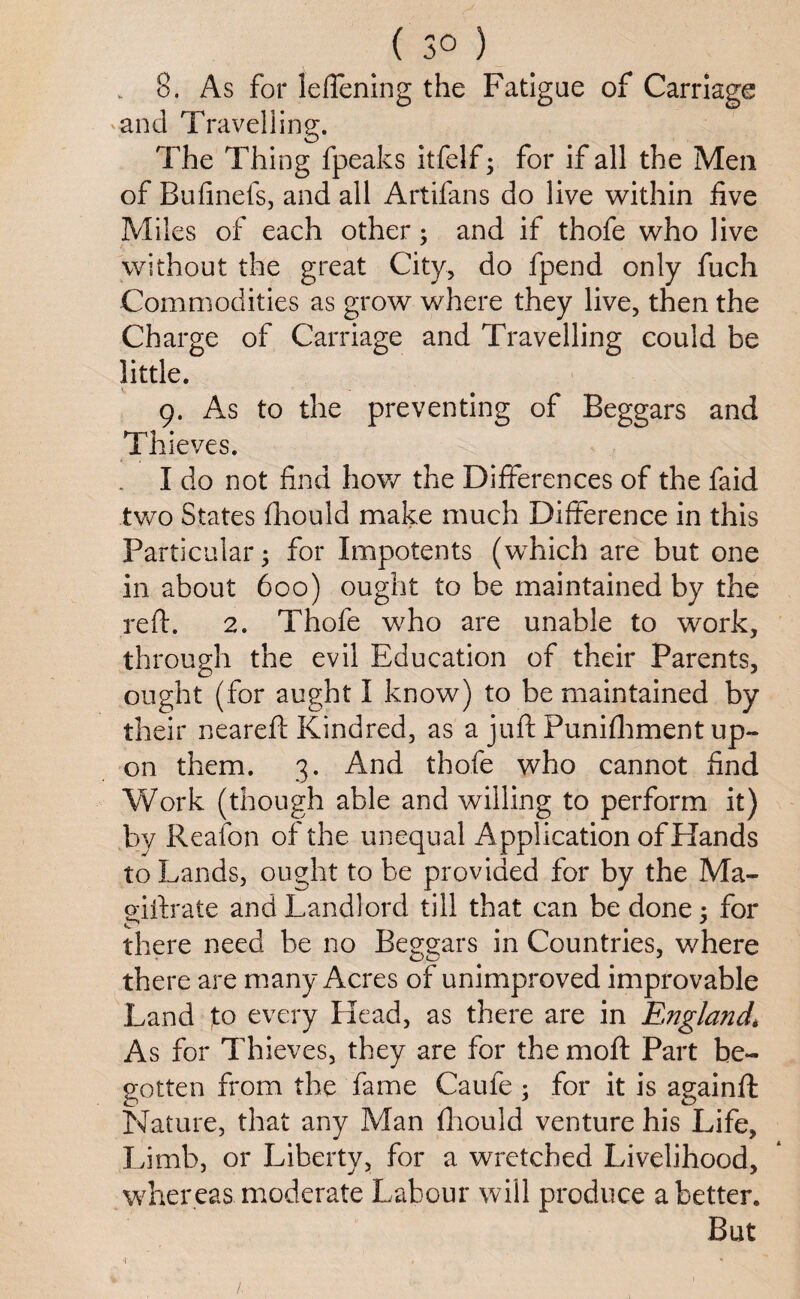 ( 3° ) . 8. As for leflening the Fatigue of Carriage and Travelling. The Thing fpeaks itfelf; for if all the Men of Bufinefs, and all Artifans do live within five Miles of each other; and if thofe who live without the great City, do fpend only fuch Commodities as grow where they live, then the Charge of Carriage and Travelling could be little. 9. As to the preventing of Beggars and Thieves. . I do not find how the Differences of the faid two States fhould make much Difference in this Particular; for Impotents (which are but one in about 600) ought to be maintained by the reft. 2. Thofe who are unable to work, through the evil Education of their Parents, ought (for aught I know) to be maintained by their neareft Kindred, as a juft Punifhment up¬ on them. 3. And thofe who cannot find Work (though able and willing to perform it) by Reafon of the unequal Application of Hands to Lands, ought to be provided for by the Ma- eiftrate and Landlord till that can be done ; for C * t * there need be no Beggars in Countries, where there are many Acres of unimproved improvable Land to every Head, as there are in England\ As for Thieves, they are for the moft Part be¬ gotten from the fame Caufe ; for it is againft: Nature, that any Man fhould venture his Life, Limb, or Liberty, for a wretched Livelihood, whereas moderate Labour will produce abetter. But X