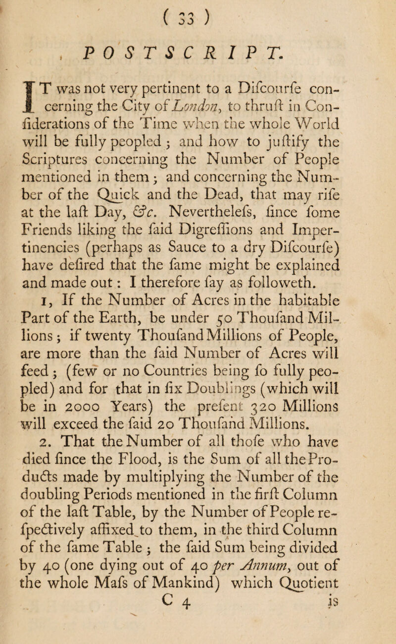 , POSTSCRIPT. IT was not very pertinent to a Difcourfe con¬ cerning the City of London, to thruft in Con- fiderations of the Time when the whole World will be fully peopled ; and how to juftify the Scriptures concerning the Number of People mentioned in them; and concerning the Num¬ ber of the Quick and the Dead, that may rife at the laft Day, &c. Neverthelefs, fince fome Friends liking the faid Digreffions and Imper- tinencies (perhaps as Sauce to a dry Difcourfe) have defired that the fame might be explained and made out: I therefore fay as followeth. i. If the Number of Acres in the habitable Part of the Earth, be under 50 Thoufand Mil¬ lions ; if twenty Thoufand Millions of People, are more than the faid Number of Acres will feed ; (few or no Countries being fo fully peo¬ pled) and for that in fix Doublings (which will be in 2000 Years) the prefent 320 Millions will exceed the faid 20 Thoufand Millions. 2. That the Number of all thofe who have died fince the Flood, is the Sum of all the Pro¬ duces made by multiplying the Number of the doubling Periods mentioned in the firft Column of the laft Table, by the Number of People re- fpeddvely affixedYo them, in the third Column of the fame Table ; the faid Sum being divided by 40 (one dying out of 40 per Annum, out of the whole Mafs of Mankind) which Quotient C 4 is